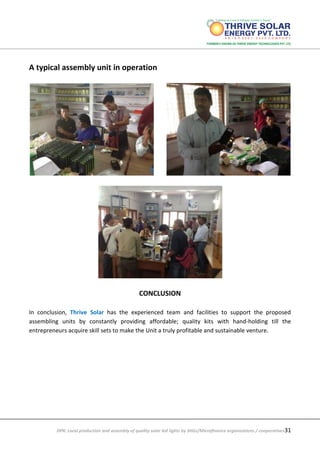 DPR: Local production and assembly of quality solar led lights by SHGs/Microfinance organizations / cooperatives31
A typical assembly unit in operation
CONCLUSION
In conclusion, Thrive Solar has the experienced team and facilities to support the proposed
assembling units by constantly providing affordable; quality kits with hand-holding till the
entrepreneurs acquire skill sets to make the Unit a truly profitable and sustainable venture.
 