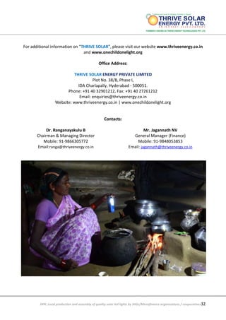 DPR: Local production and assembly of quality solar led lights by SHGs/Microfinance organizations / cooperatives32
For additional information on “THRIVE SOLAR”, please visit our website www.thriveenergy.co.in
and www.onechildonelight.org
Office Address:
THRIVE SOLAR ENERGY PRIVATE LIMITED
Plot No. 38/B, Phase I,
IDA Charlapally, Hyderabad - 500051.
Phone: +91 40 32901212, Fax: +91 40 27261212
Email: enquiries@thriveenergy.co.in
Website: www.thriveenergy.co.in | www.onechildonelight.org
Contacts:
Dr. Ranganayakulu B
Chairman & Managing Director
Mobile: 91-9866305772
Email:ranga@thriveenergy.co.in
Mr. Jagannath NV
General Manager (Finance)
Mobile: 91-9848053853
Email: jagannath@thriveenergy.co.in
 