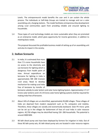 DPR: Local production and assembly of quality solar led lights by SHGs/Microfinance organizations / cooperatives4
Levels. The entrepreneurial model benefits the user and it can sustain the whole
process. The individuals or Self-Help Groups are trained to manage and run a solar
assembling unit, charging stations. The model facilitates entrepreneurship development
among rural communities apart from providing reliable and ensured lighting to
households.
1.4 These types of rural technology models are more sustainable when they are promoted
as an enterprise model, which gives opportunity for income generation, in addition to
meeting basic needs.
The proposal discussed the profitable business model of setting up of an assembling unit
and also its impact in the society.
2. Indian Scenario
2.1 In India, it is estimated that more
than 7.5 crores households have
no access to the electricity and
use kerosene for lighting which is
dangerous from health point of
view. Annual expenditure on
kerosene for lighting in India is
approximately INR 200 Croresin
rural areas. Need to develop
mechanism for making rural India
free of kerosene by transfer of
kerosene subsidy to solar lantern and solar home lighting System. Approximately 2.7-3.7
Crores solar lanterns and 1.9-2.9 Crores solar home lighting systems shall be required for
making India free of kerosene.
2.2 About 16% of villages are un-electrified, approximately 95,000 villages. These villages of
India are deprived from modern equipment such as TV, computers and mobiles.
Therefore, these villages are socially and economically backward. Solar PV micro- grids
can be set up in the villages for betterment of lives of rural India in solar resource
regions. 42,750 villages may be electrified having 150- 200 households. The potential is
around 3000 MW.
2.3 90 lakh diesel pump sets have been deployed by farmers for irrigation in India. Out of
these 90 lakh pump sets, 45 lakh diesel pump sets are located in solar resource regions
 
