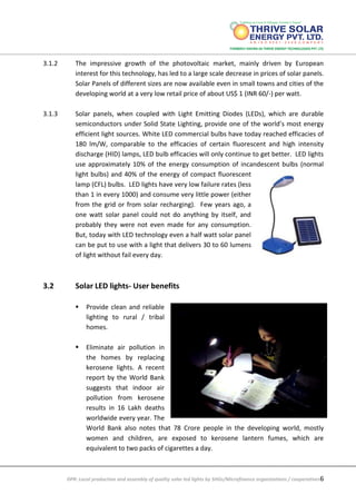 DPR: Local production and assembly of quality solar led lights by SHGs/Microfinance organizations / cooperatives6
3.1.2 The impressive growth of the photovoltaic market, mainly driven by European
interest for this technology, has led to a large scale decrease in prices of solar panels.
Solar Panels of different sizes are now available even in small towns and cities of the
developing world at a very low retail price of about US$ 1 (INR 60/-) per watt.
3.1.3 Solar panels, when coupled with Light Emitting Diodes (LEDs), which are durable
semiconductors under Solid State Lighting, provide one of the world’s most energy
efficient light sources. White LED commercial bulbs have today reached efficacies of
180 lm/W, comparable to the efficacies of certain fluorescent and high intensity
discharge (HID) lamps, LED bulb efficacies will only continue to get better. LED lights
use approximately 10% of the energy consumption of incandescent bulbs (normal
light bulbs) and 40% of the energy of compact fluorescent
lamp (CFL) bulbs. LED lights have very low failure rates (less
than 1 in every 1000) and consume very little power (either
from the grid or from solar recharging). Few years ago, a
one watt solar panel could not do anything by itself, and
probably they were not even made for any consumption.
But, today with LED technology even a half watt solar panel
can be put to use with a light that delivers 30 to 60 lumens
of light without fail every day.
3.2 Solar LED lights- User benefits
 Provide clean and reliable
lighting to rural / tribal
homes.
 Eliminate air pollution in
the homes by replacing
kerosene lights. A recent
report by the World Bank
suggests that indoor air
pollution from kerosene
results in 16 Lakh deaths
worldwide every year. The
World Bank also notes that 78 Crore people in the developing world, mostly
women and children, are exposed to kerosene lantern fumes, which are
equivalent to two packs of cigarettes a day.
 
