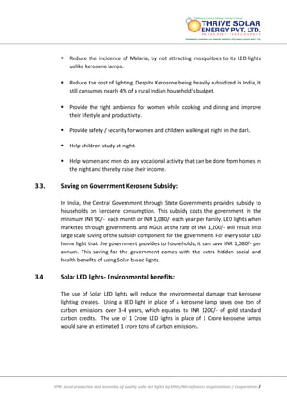 DPR: Local production and assembly of quality solar led lights by SHGs/Microfinance organizations / cooperatives7
 Reduce the incidence of Malaria, by not attracting mosquitoes to its LED lights
unlike kerosene lamps.
 Reduce the cost of lighting. Despite Kerosene being heavily subsidized in India, it
still consumes nearly 4% of a rural Indian household's budget.
 Provide the right ambience for women while cooking and dining and improve
their lifestyle and productivity.
 Provide safety / security for women and children walking at night in the dark.
 Help children study at night.
 Help women and men do any vocational activity that can be done from homes in
the night and thereby raise their income.
3.3. Saving on Government Kerosene Subsidy:
In India, the Central Government through State Governments provides subsidy to
households on kerosene consumption. This subsidy costs the government in the
minimum INR 90/- each month or INR 1,080/- each year per family. LED lights when
marketed through governments and NGOs at the rate of INR 1,200/- will result into
large scale saving of the subsidy component for the government. For every solar LED
home light that the government provides to households, it can save INR 1,080/- per
annum. This saving for the government comes with the extra hidden social and
health benefits of using Solar based lights.
3.4 Solar LED lights- Environmental benefits:
The use of Solar LED lights will reduce the environmental damage that kerosene
lighting creates. Using a LED light in place of a kerosene lamp saves one ton of
carbon emissions over 3-4 years, which equates to INR 1200/- of gold standard
carbon credits. The use of 1 Crore LED lights in place of 1 Crore kerosene lamps
would save an estimated 1 crore tons of carbon emissions.
 
