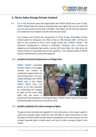 DPR: Local production and assembly of quality solar led lights by SHGs/Microfinance organizations / cooperatives8
4. Thrive Solar Energy Private Limited
4.1 It is in this innovative space that organizations like THRIVE SOLAR have come to play.
THRIVE SOLAR helps the needy by providing them with lights that use very small and
low cost solar panels and low watt LED lights. These lights are not only less expensive
and reliable but much brighter and safer than kerosene lamps.
The Company was formed and incorporated as Thrive Energy Technologies Private
Limited under the Companies’ Act 1956 in India on 24th February 2007. On May 19,
2013, it was renamed as Thrive Solar Energy Private Ltd., (THRIVE SOLAR). The
Company’s Headquarters is located in Hyderabad, Telangana, and is focused on
designing and developing high quality, low-cost LED home lights that help serve the
millions of poor in inaccessible areas in Asia and Africa. The complete profile of THRIVE
SOLAR is attached and is a part of this proposal.
4.2 Creation of Social Entrepreneurs at village level:
THRIVE SOLAR’s sustainable
business model in rural villages
includes the creation of
employment opportunities for
local entrepreneurs. For every
1,000/1,500 lights that THRIVE
SOLAR sells in the village,
THRIVE SOLAR trains one
person to be fully employed
for maintaining and charging
its lights and for every 1,000
lights sold, one person is
trained to be fully employed in servicing the lights. THRIVE SOLAR’s vision is to promote
and develop light entrepreneurs around the world.
4.3 Healthy substitute for urban emergency lights:
Though primarily intended and targeted for rural communities, erratic power supply in
urban areas provides ample market for solar LED lights in urban communities as well.
LED lights of THRIVE SOLAR provide effective substitution in the time of power cuts and
compare favorably (both in performance and cost) to other emergency lights in the
market.
 