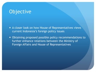 Objective
? A closer look on how House of Representatives views
current Indonesias foreign policy issues
? Obtaining proposed possible policy recommendations to
further enhance relations between the Ministry of
Foreign Affairs and House of Representatives
 