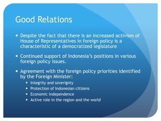 Good Relations
? Despite the fact that there is an increased activism of
House of Representatives in foreign policy is a
characteristic of a democratized legislature
? Continued support of Indonesias positions in various
foreign policy issues.
? Agreement with the foreign policy priorities identified
by the Foreign Minister:
? Integrity and soverignty
? Protection of Indonesian citizens
? Economic independence
? Active role in the region and the world
 