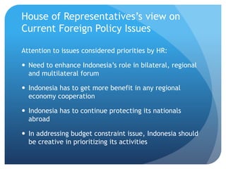 House of Representativess view on
Current Foreign Policy Issues
Attention to issues considered priorities by HR:
? Need to enhance Indonesias role in bilateral, regional
and multilateral forum
? Indonesia has to get more benefit in any regional
economy cooperation
? Indonesia has to continue protecting its nationals
abroad
? In addressing budget constraint issue, Indonesia should
be creative in prioritizing its activities
 