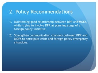 2. Policy Recommendations
1. Maintaining good relationship between DPR and MOFA,
while trying to involve DPR at planning stage of a
foreign policy initiative.
2. Strengthen communication channels between DPR and
MOFA to anticipate crisis and foreign policy emergency
situations.
 