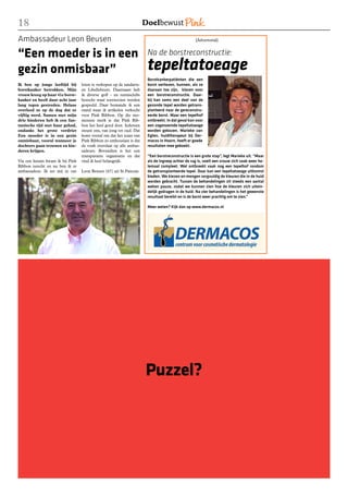 18
Ambassadeur Leon Beusen                                                                          [Advertorial]


“Een moeder is in een                                                 Na de borstreconstructie:

gezin onmisbaar”                                                      tepeltatoeage
                                                                      Borstkankerpatiënten die een
Ik ben op jonge leeftijd bij      loten te verkopen op de tandarts-   borst verliezen, kunnen, als ze
borstkanker betrokken. Mijn       en Libellebeurs. Daarnaast heb      daaraan toe zijn, kiezen voor
vrouw kreeg op haar 41e borst-    ik diverse golf - en tennisclubs    een borstreconstructie. Daar-
kanker en heeft daar acht jaar    bezocht waar toernooien werden      bij kan soms een deel van de
lang tegen gestreden. Helaas      gespeeld. Daar bemande ik een       gezonde tepel worden getrans-
overleed ze op de dag dat ze      stand waar ik artikelen verkocht    planteerd naar de gereconstru-
vijftig werd. Samen met mijn      voor Pink Ribbon. Op die mo-        eerde borst. Maar een tepelhof
drie kinderen heb ik een fan-     menten merk je dat Pink Rib-        ontbreekt. In dat geval kan voor
tastische tijd met haar gehad,    bon het heel goed doet. Iedereen    een zogenoemde tepeltatoeage
ondanks het grote verdriet        steunt ons, van jong tot oud. Dat   worden gekozen. Marieke van
Een moeder is in een gezin        komt vooral om dat het team van     Egten, huidtherapeut bij Der-
onmisbaar, vooral wanneer je      Pink Ribbon zo enthousiast is dat   macos in Hoorn, heeft er goede
dochters gaan trouwen en kin-     de vonk overslaat op alle ambas-    resultaten mee geboekt.
deren krijgen.                    sadeurs. Bovendien is het een
                                  transparante organisatie en dat     “Een borstreconstructie is een grote stap”, legt Marieke uit. “Maar
Via een kennis kwam ik bij Pink   vind ik heel belangrijk.            als de ingreep achter de rug is, voelt een vrouw zich vaak weer he-
Ribbon terecht en nu ben ik er                                        lemaal compleet. Wel ontbreekt vaak nog een tepelhof rondom
ambassadeur. Ik zet mij in om     Leon Beusen (67) uit St.Pancras     de getransplanteerde tepel. Daar kan een tepeltatoeage uitkomst
                                                                      bieden. We kiezen en mengen zorgvuldig de kleuren die in de huid
                                                                      worden gebracht. Tussen de behandelingen zit steeds een aantal
                                                                      weken pauze, zodat we kunnen zien hoe de kleuren zich uitein-
                                                                      delijk gedragen in de huid. Na vier behandelingen is het gewenste
                                                                      resultaat bereikt en is de borst weer prachtig om te zien.”

                                                                      Meer weten? Kijk dan op www.dermacos.nl




                                                                      Puzzel?
 