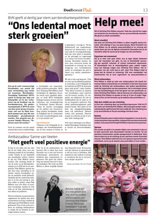 1

                   Help mee!
BVN geeft al dertig jaar stem aan borstkankerpatiënten

“Ons ledental moet
sterk groeien”
                                                                                                                Wil je Stichting Pink Ribbon steunen? Help dan mee bij het vragen
                                                                                                                van aandacht voor borstkanker. Dat kan op verschillende manieren.
                                                                                                                We geven je enkele voorbeelden.

                                                                                                                Word vriend(in)
                                                                                                                Het werk van Stichting Pink Ribbon is alleen mogelijk dankzij do-
                                                                         te gebruiken”, vervolgt ze. “In het    naties. Elke bijdrage is dus van groot belang. Word Vriend(in) van
                                                                         krachtenveld van zorgverleners,        Pink Ribbon via de website www.pinkribbon.nl en ontvang een
                                                                         financiers en farmaceuten, is het      aantal keren per jaar de digitale nieuwsbrief. Bovendien ben je als
                                                                         onze taak de ervaringsdeskundig-       Vriend(in) altijd als eerste op de hoogte van alle activiteiten.
                                                                         heid van onze leden te bundelen
                                                                         en die gevraagd en ongevraagd          Organiseer een evenement
                                                                         in te zetten voor betere borstkan-     Als je er even voor gaat zitten, kun je legio ideeën bedenken
                                                                         kerzorg. Bovendien kunnen wij          voor het inzamelen van geld. Zo kun je betrekkelijk eenvou-
                                                                         door onze verworven positie als        dig een sportief, cultureel, of culinair evenement organiseren.
                                                                         kennisbaak en omvang van onze          Of bijvoorbeeld voor je verjaardagsfeest geen cadeau vragen,
                                                                         doelgroep, een voortrekkersrol         maar een bijdrage vragen voor Stichting Pink Ribbon. Het or-
                                                                         spelen en meehelpen het pad te         ganiseren van een actie doe je zelf, maar Pink Ribbon helpt je
                                                                         banen voor andere patiëntenor-         graag met de inhoud en uitvoering. Kijk voor voorbeelden van
                                                                         ganisaties.“                           evenementen die je kunt organiseren op www.pinkribbon.nl.

                                                                         We zijn er dus nog lang niet. “Om      Word ambassadeur
                                                                         de stem van borstkankerpatiënten       Pink Ribbon is altijd op zoek naar ambassadeurs die stands be-
                                                                         te versterken, is het belangrijk dat   mannen tijdens evenementen en activiteiten in het land. Daarnaast
Eén op de acht vrouwen krijgt        is borstkanker een maatschap-       het ledental van BVN de komende        zoekt de stichting ook ambassadeurs met andere specialiteiten,
borstkanker, een aantal dat          pelijk probleem geworden. Mede      jaren sterk groeit”, aldus Sandra.     zoals het organiseren van een evenement, het in ontvangst nemen
naar verwachting nog verder          door Stichting Pink Ribbon heeft    “Niet alleen vrouwen en mannen         van een donatie(cheque) en/of het geven van een presentatie na-
zal toenemen. Borstkanker-           borstkanker de afgelopen decen-     met borstkanker, maar iedereen         mens Stichting Pink Ribbon. Heb je interesse om ambassadeur van
Vereniging Nederland (BVN)           nia steeds meer aandacht gekre-     zou lid moeten worden. Uit em-         Stichting Pink Ribbon te worden en ben je 21 jaar of ouder? Regi-
speelt al dertig jaar lang een       gen en heeft BVN belangrijke        pathie, uit solidariteit. En ook uit   streer je dan via het formulier op de website www.pinkribbon.nl.
belangrijke rol in het verbe-        bijdragen kunnen leveren aan het    dankbaarheid dat de ziekte je tot
teren van de kwaliteit van de        verbeteren van borstkankerzorg      nu toe bespaard is gebleven. Een       Help door middel van een schenking
borstkankerzorg. Als patiën-         in Nederland. Sandra Kloezen:       sterke patiëntenorganisatie geeft      Je kunt een schenking doen op bankrekeningnummer 1418.24.271
tenorganisatie is BVN de stem        “Maar de enorme vooruitgang         immers kracht. Niet alleen in het      ten name van Stichting Pink Ribbon. Met jouw geld worden onder-
van deze grote groep vrouwen,        op het gebied van bewustwor-        licht van belangenbehartiging,         zoeksprojecten gefinancierd die hard nodig zijn. Een schenking kun
maar ook van de bijna hon-           ding rondom borstkanker maakt       maar ook individueel. Mensen           je op verschillende en fiscaal voordelige manieren doen.
derd mannen per jaar die met         de heftigheid van de confrontatie   voelen zich gesteund. Daarom
borstkanker geconfronteerd           met deze levensbedreigende ziek-    roepen we iedereen op lid te wor-      Nalaten
worden. Een gesprek met di-          te er niet minder om.”              den: liefst vandaag nog.”              Als je wilt bepalen wat er met je nalatenschap gebeurt, kun je de nota-
recteur Sandra Kloezen. “Ie-                                                                                    ris een testament laten opstellen. Je bepaalt dan aan wie en wat je wilt
dereen moet lid worden.”             Voortrekkersrol                     Voor meer informatie over Borst-       nalaten. Zo kun je ook Stichting Pink Ribbon in je testament opnemen.
                                     “Daarom is het belangrijk de er-    kankerVereniging Nederland kun
Door de toename van het aantal       varingen van borstkankerpatiën-     je terecht op www.borstkanker.         Sponsor
mensen dat er mee te maken krijgt,   ten en hun naasten te horen en      nl.                                    Een manier om geld in te zamelen tijdens een evenement is door je
                                                                                                                te laten sponsoren door bijvoorbeeld vrienden en familie. Tal van
                                                                                                                sportieve evenementen worden georganiseerd in Nederland. Door
Ambassadeur Sanne van Veelen                                                                                    mee te doen kun je de stichting op een sportieve manier financieel
                                                                                                                steunen. Pink Ribbon heeft hiervoor een speciaal sponsorformulier

“Het geeft veel positieve energie”                                                                              ontwikkeld, dat je op de website www.pinkribbon.nl kunt vinden.


Ik liep al een tijdje met het idee   Ook sta ik als ambassadeur op       deze financiële steun. Ik hoop dan
dat ik iets wilde doen voor een      beurzen. Het is iedere keer weer    ook dat iedereen nu gemotiveerd
stichting waarbij ik me betrokken    bijzonder om te zien met hoeveel    is zelf een actie te bedenken. Alle
voelde. Omdat ik een familielid      enthousiasme particulieren en       initiatieven zijn welkom en ik kan
aan borstkanker verloor, besloot     bedrijven deze evenementen or-      je verzekeren dat het je veel posi-
ik dat het Pink Ribbon moest         ganiseren. Het geeft mij voldoe-    tieve energie zal geven!
worden. Die stichting kende ik       ning om mensen hiervoor te kun-
van de acties en de Borstkanker-     nen bedanken. Het werk van Pink       Sanne van Veelen (32) uit Utrecht
maand en in 2008 heb ik me aan-      Ribbon is alleen mogelijk dankzij
gemeld. Pink Ribbon spreekt me
aan door haar uitstraling en de
manier waarop borstkanker on-
der de aandacht wordt gebracht.
Ondanks dat het onderwerp bela-
den is en het niet prettig is over
deze ziekte te praten, zorgt Pink
Ribbon voor een frisse en posi-
tieve boodschap waarbij zij zich
richt tot de hele samenleving en                                         Behalve Sanne zijn
niet alleen tot patiënten.                                               er in het gehele land
Diverse bedrijven en particulieren
                                                                         nog zeventig andere
organiseren het gehele jaar door                                         ambassadeurs voor
evenementen en acties, waarbij de                                        Stichting Pink Ribbon
opbrengst aan Pink Ribbon wordt
                                                                         in touw. Wil je ook
gedoneerd. Voor al die acties pro-
beert de stichting ambassadeurs                                          meehelpen? Kijk dan
te vinden die de donaties in ont-                                        op www.pinkribbon.nl
vangst kunnen nemen.
 