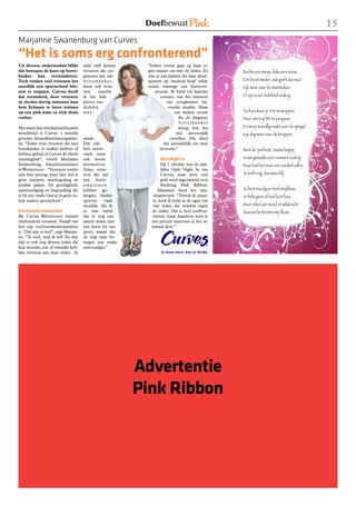 1
Marjanne Swanenburg van Curves
“Het is soms erg confronterend”
Uit diverse onderzoeken blijkt          mijn club komen      “Iedere vrouw gaat op haar ei-
dat bewegen de kans op borst-           vrouwen die net      gen manier om met de ziekte. Zo       Rechts een meisje, links een vrouw.
kanker kan verminderen.                 genezen zijn van     was er een patiënt die haar abon-
Toch vinden veel vrouwen het            borstkanker,         nement op ‘medical hold’ wilde        Eén borst minder, wat geeft dat nou?
moeilijk een sportschool bin-           maar ook vrou-       zetten vanwege een borstcon-          Kijk maar naar de statistieken.
nen te stappen. Curves heeft            wen      waarbij         structie. Ik hield via kaartjes
dat veranderd, door vrouwen             ik het hele                 contact, wat het moment        Er zijn er een heleboel zoals jij.
in slechts dertig minuten hun           proces van                      van terugkomen bij-
hele lichaam te laten trainen           dichtbij                         zonder maakte. Maar
op een plek waar ze zich thuis          mee-                                 een andere vrouw      Toch probeer je ‘t te verstoppen.
voelen.                                                                        die de diagnose     Door iets in je BH te proppen.
                                                                                borstkanker
Met meer dan tienduizend locaties                                              kreeg, kon het      En sta je toevallig naakt voor de spiegel
wereldwijd is Curves ‘s werelds                                               niet persoonlijk     is je dag weer naar de knoppen.
grootste fitnessfranchiseorganisa-      maak.                             vertellen. Die deed
tie. “Zeker voor vrouwen die met        Dat zijn                      dat uiteindelijk via onze
borstkanker te maken hebben of          hele emoti-                 hyvessite.”                    Want de ‘perfecte’ maatschappij
hebben gehad, is Curves de ideale       onele maar
trainingplek”, vertelt Marjanne         ook mooie                   Girls Night In                 is niet gemaakt voor vrouwen zoals jij.
Swanenburg, franchiseneemster           momenten.                    Op 7 oktober was de jaar-     Maar laat hen maar een oordeel vellen.
in Westervoort . “Vrouwen voelen        Zeker vrou-                  lijkse Girls Night In van
zich hier prettig, want hier tref je    wen die net                  Curves, waar weer veel        Je leeft nog, dus wees blij.
geen mannen, machogedrag en             een borst-                   geld werd ingezameld voor
strakke pakjes. De gezelligheid,        amputatie                    Stichting Pink Ribbon.
aanmoediging en begeleiding die         hebben ge-                 Marjanne deed het ope-          Je bent moedig en heel strijdbaar.
je bij ons vindt, vind je in geen en-   kregen, vinden          ningswoord. “Terwijl ik praat-     Je hebt geen of heel kort haar.
kele andere sportschool.”               sporten     vaak        te, keek ik recht in de ogen van
                                        moeilijk. Als ik        vier leden die strijden tegen      Maar enkel aan moed en wilskracht
Emotionele momenten                     ze dan vertel          de ziekte. Dat is heel confron-     daaraan herkennen wij elkaar.
Bij Curves Westervoort trainen          dat er nog een         terend, maar daardoor weet je
vierhonderd vrouwen. Twaalf van         aantal leden met       wel precies waarvoor je het al-
hen zijn (ex)borstkankerpatiënte        één borst bij ons      lemaal doet.”
n. “Dat zijn er veel”, zegt Marjan-     sport, maakt dat
ne. “Te veel, vind ik zelf. En dan      de stap naar be-
zijn er ook nog diverse leden die       wegen een stukje
hun moeder, zus of vriendin heb-        eenvoudiger.”
ben verloren aan deze ziekte. In




                                                            Advertentie
                                                            Pink Ribbon
 