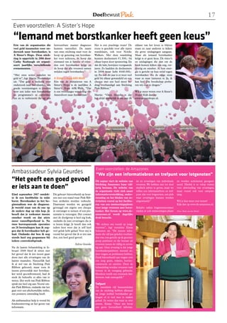 1
 Even voorstellen: A Sister’s Hope

 “Iemand met borstkanker heeft geen keus”
 Eén van de organisaties die          betrouwbare manier diagnoses           Het is een prachtige route! De         zijkant van het leven te blijven
 veel geld inzamelen voor on-         kunnen vaststellen. De naam            route is geschikt voor alle typen      staan en naar anderen te kijken
 derzoek naar borstkanker, is         van onze stichting staat voor de       wandelaars, ook voor Nordic            die grote uitdagingen aangaan.
 A Sister’s Hope. Deze stich-         hoop op genezing van borstkan-         Walkers. Met deze wandeling            Maar als iemand borstkanker
 ting is opgericht in 2006 door       ker voor iedereen, de hoop dat         kunnen deelnemers €1.500,- bij         krijgt is er geen keus. De risico’s
 Cathy Seabaugh en organi-            niemand van je familie of vrien-       elkaar lopen door sponsoring. En       en uitdagingen die dan om de
 seert jaarlijks verschillende        den ooit borstkanker krijgt en         dat dit lukt, bewijzen voorgaande      hoek komen kijken zijn eng, ver-
 evenementen.                         de hoop dat alle vrouwen samen         jaren. Zo haalden de deelnemers        drietig en onzeker. Al hun ener-
                                      strijden tegen borstkanker.”           in 2008 maar liefst €640.000,-         gie is gericht op hun strijd tegen
 “Met onze acties zamelen we                                                 op. En ook dit jaar is er weer veel    borstkanker. En de enige stem
 geld in”, legt Martje Hoekmeijer     A Sister’s Hope 60K-Walk               geld bij elkaar gewandeld en een       waar ze naar luisteren is: Ja, ik
 uit. “Dat geld is bedoeld voor       Eén van de initiatieven van A          cheque met een heel mooi be-           kan het! Die boodschap probe-
 onderzoek naar borstkanker, om       Sister’s Hope is de jaarlijkse A       drag overhandigd aan Stichting         ren wij over te dragen.”
 goede voorzieningen te creëren       Sister’s Hope 60K-Walk. “Dat           Pink Ribbon.”
 voor een ieder met borstkanker       is een tweedaagse wandeling van                                               Wil je meer weten over A Sister’s
 en programma’s te ontwikke-          Amersfoort naar Amsterdam.             Martje: “Onze filosofie is dat         Hope? Kijk dan op
 len en te verbeteren die op een                                             het altijd makkelijk is om aan de      www.asistershope.nl.




                                                                              Even voorstellen: de Amazones
Ambassadeur Sylvia Geurdes                                                    “We zijn een informatiebron en trefpunt voor lotgenoten”
“Het geeft een goed gevoel                                                   Dit najaar viert de website van         tie en ervaringen van individuele     en worden activiteiten georgani-

er iets aan te doen”                                                         Stichting Amazones haar vijf-
                                                                             jarig bestaan. De website van
                                                                             de organisatie richt zich naast
                                                                                                                     vrouwen. We hebben niet tot doel
                                                                                                                     medisch advies te geven, maar we
                                                                                                                     willen een informatiebron en tref-
                                                                                                                                                           seerd. Hierbij is er volop ruimte
                                                                                                                                                           voor uitwisseling van ervaringen,
                                                                                                                                                           maar vooral ook voor ontspan-
Eind september 2007 ontdek-           Dit gebeurt bijvoorbeeld op beur-      informatieverstrekking, onder-          punt zijn voor lotgenoten, een plek   ning.
te ik een knobbeltje in mijn          zen met een stand waar Pink Rib-       steuning en het bieden van ac-          waar ervaringen kunnen worden
borst. Borstkanker in het be-         bon artikelen worden verkocht.         tiviteiten vooral op het facilite-      uitgewisseld.”                        Wil je hier meer over weten?
ginstadium was de diagnose.           Daarnaast worden we geregeld           ren van een ontmoetingsplaats                                                 Kijk dan op www.de-amazones.nl.
Je wereld staat van de ene op         gevraagd om ergens een cheque          voor jonge vrouwen met borst-           Behalve online lotgenotencontact
de andere dag op zijn kop. Je         in ontvangst te nemen of een pre-      kanker. Het forum op www.de-            vinden er ook ontmoetingen plaats     (Foto: Mark van den Brink)
beseft dat je toekomst ineens         sentatie te verzorgen. Het contact     amazones.nl wordt dagelijks
onzeker wordt en dat niets            met de doelgroep is heel erg leuk,     druk bezocht.
meer vanzelfsprekend is. Na           ondanks de nare ervaringen die je
twee borstsparende operaties          te horen krijgt. Je beseft dan ook     “We richten ons vooral op jonge
en 28 bestralingen kan ik zeg-        iedere keer weer dat je zelf heel      vrouwen”, legt voorzitter Kimja
gen dat ik borstkanker heb ge-        veel geluk hebt gehad. Voor mij is     Schouten uit. “De meeste infor-
had. Ondanks dat ben ik nog           vooral het gevoel dat ik er iets aan   matie die vijf jaar geleden voorhan-
steeds heel erg gespannen bij         doe, een heel goed gevoel.             den was, was gericht op de grootste
iedere controleafspraak.                                                     groep patiënten en die bestaat uit
                                                          Sylvia Geurdes     vrouwen tussen de vijftig en zeven-
Na de laatste behandeling in fe-                                             tig jaar. Onze ervaring is dat jonge
bruari 2008 bleef ik zitten met                                              borstkankerpatiënten meestal an-
het gevoel dat ik iets moest gaan                                            dere vragen en problemen hebben.
doen met alle ervaringen van de                                              Denk bijvoorbeeld aan vragen over
laatste maanden. Natuurlijk had                                              een jong gezin, relaties, borstre-
ik al wel van de Stichting Pink                                              constructie en carrière. Door de
Ribbon gehoord, maar toen ik                                                 behandeling worden vrouwen vaak
ineens persoonlijk met borstkan-                                             bewust in de overgang gebracht.
ker werd geconfronteerd, had ik                                              Hierdoor wordt een eventuele kin-
sterk de behoefte er alles van te                                            derwens vaak onmogelijk.”
weten. Het werk van Pink Ribbon
sprak me heel erg aan. Vooral om-                                            Trefpunt
dat Pink Ribbon, ondanks dat het                                             De inmiddels vijf bestuursleden
gaat over een afschuwelijke ziekte,                                          van de stichting hebben allemaal
een positieve uitstraling heeft.                                             op jonge leeftijd borstkanker ge-
                                                                             kregen of er veel mee te maken
Als ambassadeur help je vooral bij                                           gehad. Ze weten dus waar ze over
fondsenwerving en het geven van                                              praten. Kimja: “Onze site bevat
informatie.                                                                  een grote hoeveelheid informa-
 