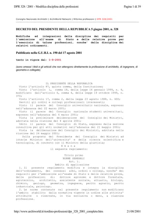 DPR 328 / 2001 - Modifica disciplina delle professioni Pagina 1 di 39
http://www.archiworld.it/riordino-professioni/dpr_328_2001_completo.htm 21/08/2001
Consiglio Nazionale Architetti | ArchiWorld Network | Riforma professioni | DPR 328/2001
DECRETO DEL PRESIDENTE DELLA REPUBBLICA 5 giugno 2001, n. 328
Modifiche ed integrazioni della disciplina dei requisiti per
l'ammissione all'esame di Stato e delle relative prove per
l'esercizio di talune professioni, nonche' della disciplina dei
relativi ordinamenti.
Pubblicato nella G.U.R.I. n. 190 del 17 agosto 2001
testo in vigore dal: 1-9-2001
(sono omessi i titoli e gli articoli che non attengono direttamente la professione di architetto, di ingegnere, di
geometra e collegate).
IL PRESIDENTE DELLA REPUBBLICA
Visto l'articolo 87, quinto comma, della Costituzione;
Visto l'articolo 1, comma 18, della legge 14 gennaio 1999, n. 4,
modificato dall'articolo 6, comma 4, della legge 19 ottobre 1999, n.
370;
Visto l'articolo 17, comma 2, della legge 23 agosto 1988, n. 400;
Sentiti gli ordini e collegi professionali interessati;
Visto il parere del Consiglio universitario nazionale, espresso
nell'adunanza del 22 marzo 2001;
Visto il parere del Consiglio nazionale studenti universitari,
espresso nell'adunanza del 6 marzo 2001;
Vista la preliminare deliberazione del Consiglio dei Ministri,
adottata nella riunione del 4 aprile 2001;
Udito il parere del Consiglio di Stato, espresso dalla sezione
consultiva per gli atti normativi nell'adunanza del 21 maggio 2001;
Vista la deliberazione del Consiglio dei Ministri, adottata nella
riunione del 24 maggio 2001;
Sulla proposta del Presidente del Consiglio dei Ministri ad
interim Ministro dell'universita' e della ricerca scientifica e
tecnologica, di concerto con il Ministro della giustizia;
E m a n a
il seguente regolamento:
Titolo primo
NORME GENERALI
Art. 1.
Ambito di applicazione
1. Il presente regolamento modifica e integra la disciplina
dell'ordinamento, dei connessi albi, ordini o collegi, nonche' dei
requisiti per l'ammissione all'esame di Stato e delle relative prove,
delle professioni di: dottore agronomo e dottore forestale,
agrotecnico, architetto, assistente sociale, attuario, biologo,
chimico, geologo, geometra, ingegnere, perito agrario, perito
industriale, psicologo.
2. Le norme contenute nel presente regolamento non modificano
l'ambito stabilito dalla normativa vigente in ordine alle attivita'
attribuite o riservate, in via esclusiva o meno, a ciascuna
professione.
 