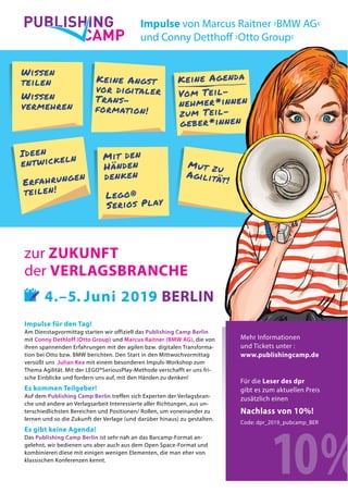 15
Keine Agenda
Vom Teil-
nehmer*innen
zum Teil-
geber*innen
Mut zu
Agilität!
CAMP
PUBLISHING
Impulse für den Tag!
Am Dienstagvormittag starten wir offiziell das Publishing Camp Berlin
mit Conny Dethloff (Otto Group) und Marcus Raitner (BMW AG), die von
ihren spannenden Erfahrungen mit der agilen bzw. digitalen Transforma-
tion bei Otto bzw. BMW berichten. Den Start in den Mittwochvormittag
versüßt uns Julian Kea mit einem besonderen Impuls-Workshop zum
Thema Agilität. Mit der LEGO®SeriousPlay-Methode verschafft er uns fri-
sche Einblicke und fordern uns auf, mit den Händen zu denken!
Es kommen Teilgeber!
Auf dem Publishing Camp Berlin treffen sich Experten der Verlagsbran-
che und andere an Verlagsarbeit Interessierte aller Richtungen, aus un-
terschiedlichsten Bereichen und Positionen/ Rollen, um voneinander zu
lernen und so die Zukunft der Verlage (und darüber hinaus) zu gestalten.
Es gibt keine Agenda!
Das Publishing Camp Berlin ist sehr nah an das Barcamp-Format an-
gelehnt, wir bedienen uns aber auch aus dem Open Space-Format und
kombinieren diese mit einigen wenigen Elementen, die man eher von
klassischen Konferenzen kennt.
zur ZUKUNFT
der VERLAGSBRANCHE
��� 4.–5. Juni 2019 BERLIN
Wissen
teilen
Wissen
vermehren
Keine Angst
vor digitaler
Trans-
formation!
Ideen
entwickeln
Erfahrungen
teilen!
Impulse von Marcus Raitner ›BMW AG‹
und Conny Detthoff ›Otto Group‹
Mit den
Händen
denken
Lego®
Serios Play
Mehr Informationen
und Tickets unter :
www.publishingcamp.de
Für die Leser des dpr
gibt es zum aktuellen Preis
zusätzlich einen
Nachlass von 10%!
Code: dpr_2019_pubcamp_BER
10%
 
