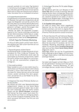 26
manuell, weshalb ich mich jeden Tag händisch
in meine Accounts einlogge und fremde Pins ge-
nau unter die Lupe nehme, bevor ich sie repinne.
Damit will ich Tools wie Tailwind nicht schlecht-
reden. Sie sollten Sie nur mit Bedacht einsetzen.
6. Gruppenboards beitreten
Gruppenboards sind sowas wie der Nürburgring
für Marketer. Dort geht die richtige Action ab, die
Augen der Mitglieder sind auf Sie und Ihre Pins
gerichtet.Weilsich aufdiesen Boards Menschen
zu spezifischen Themen zusammenfinden und
gespannt verfolgen, welche Rennwagen bzw.
Pins als nächste um die Ecke kommen.
Machen Sie daher die passenden Gruppen-
boards für Ihre Themen ausfindig und bitten Sie
bei den Administratoren höflich darum, aufge-
nommen zu werden. Eine gute Übersicht der
Gruppenboards finden Sie bei Meergedanken.
6 Profi-Tipps für Pinterest-Marketing
Ihr Account steht soweit und Sie haben die An-
leitung beherzigt? Sehr schön! Kommen wir nun
zu den Profi-Tipps.
1. Keywords genau recherchieren
Die Verwendung der richtigen Keywords ist ent-
scheidend für Ihren Erfolg bei Pinterest. Die-
se können Sie am effektivsten direkt über die
Suchmaske von Pinterest recherchieren. Geben
Sie hierfür einfach einen Begriff ein und schau-
en Sie sich die automatischen Longtail-Vor-
schläge an.
2. Karussell erstellen
Dabei handelt es sich um eine relativ neue Zu-
satzfunktion von Pinterest. Nutzer sehen dieses
Karussell in ihrem Start-Feed dann wie einen
normalen Pin. Sollten die User sich ein Karussell
merken, werden sämtliche Pins darin gespei-
chert. Sie können bis zu fünf Bilder für ein Ka-
russell hochladen.
3. Integrieren Sie einen Pinterest-Button un-
ter Ihre Artikel
Die DSGVO hat 2018 viele Webseitenbetreiber
aufgeschreckt, sodass sie ihre Social Media
Buttons komplett gelöscht haben. Das ist aber
gar nicht notwendig, wenn Sie hierfür sichere
Plugins wie den Shariff Wrapper verwenden.
Dort können Sie Ihren Lesern auch einen Pin-
terest-Button zum Teilen zur Verfügung stellen,
was ich Ihnen dringend empfehlen würde. Da-
durch animieren Sie Nutzer, Ihre Pins von sich
aus zu teilen.
4. Hinterlegen Sie einen Pin für jeden Blogar-
tikel im CMS
Bei WordPress geht das zum Beispiel im Tool
Yoast SEO. Warum ist das so wichtig? Weil der
Sharing-Button allein nicht genügt. Nutzer kön-
nen so nur das automatisch verfügbare Bild tei-
len, meistens handelt es sich dabei um das Ar-
tikelbild eines Blogbeitrages. Hinterlegen Sie in
der Mediathek daher einen passenden Pin.
5. Im Zweifel nicht repinnen
Ich hatte es weiter oben schon angedeutet:
Repinnen Sie nur Pins, die auf wirklich guten
Content verlinken und nicht ins digitale Nirva-
na. Ihre Nutzer werden es Ihnen danken und Ihr
Pinterest-Profil als wirklich nützlich einordnen.
6. Pinnen Sie einen Pin auf mehreren Boards
Last, but not least einer der wichtigsten Tipps:
Pinnen Sie jeden IhrerPins aufmehreren Boards.
Diese müssen thematisch natürlich passen.
Wenn Sie also einen Pin erstellen, der sich mit
Facebook Marketing beschäftigt, können Sie
diesen Pin auf dem Board Facebook Marketing,
aber auch auf dem Board Social Media Marke-
tingpinnen. Got it?
Extra-Tipp: Halten Sie sich bei Gruppenboards
bitte unbedingt an deren Regeln, um nicht raus-
zufliegen. Diese stehen in der Beschreibung des
jeweiligen Boards.
Auf geht’s mit Pinterest
Sie haben alle Etappen auf dem Weg zum Traf-
fic-Ziel gemeistert? Glückwunsch! Jetzt gilt es,
dranzubleiben. Pinterest-Marketing ist kein
einmaliges Rennen, sondern eher ein Road Trip.
benjamin brückner
Benjamin Brückner ist Autor, Blog-
ger und Gründer der Online-Platt-
form Freelance Start. Nach mehr-
jährigenTätigkeiteninHörfunk-und
Fernsehredaktionen wie ARD und
MDR veröffentlichte er drei Bücher
und arbeitet u. a. als Redakteur für
die Plattform fuer-gruender.de..
 
