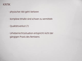 kRITIk

    · physischer Akt geht Verloren


    · komplexe Inhalte sind schwer zu vermitteln


    · Qualitätsverlust (?)


    · urheberrechtssituation entspricht nicht der
      gängigen Praxis des Remixens
 