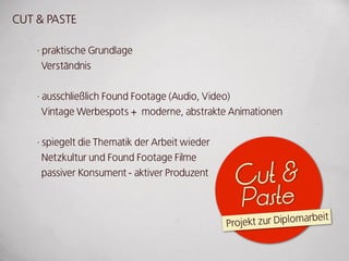 CuT & PASTE

    · praktische grundlage
      Verständnis


    · ausschließlich Found Footage (Audio, Video)
      Vintage werbespots + moderne, abstrakte Animationen


    · spiegelt die Thematik der Arbeit wieder
      Netzkultur und Found Footage Filme
      passiver konsument - aktiver Produzent
                                                 Cut &
                                                   Paste
                                                Projekt zur diplomarbeit
 