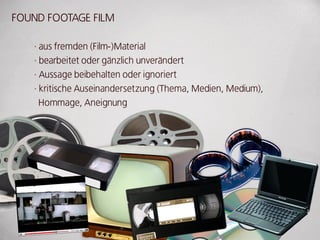 FouNd FooTAgE FILM

   · aus fremden (Film-)Material
   · bearbeitet oder gänzlich unverändert
   · Aussage beibehalten oder ignoriert
   · kritische Auseinandersetzung (Thema, Medien, Medium),
     Hommage, Aneignung
 