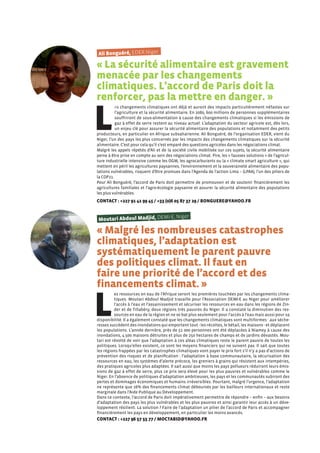 Ali Bonguéré, EDER Niger
« La sécurité alimentaire est gravement
menacée par les changements
climatiques. L’accord de Paris doit la
renforcer, pas la mettre en danger. »
L
es changements climatiques ont déjà et auront des impacts particulièrement néfastes sur
l’agriculture et la sécurité alimentaire. En 2080, 600 millions de personnes supplémentaires
souffriront de sous-alimentation à cause des changements climatiques si les émissions de
gaz à effet de serre restent au niveau actuel. L’adaptation du secteur agricole est, dès lors,
un enjeu clé pour assurer la sécurité alimentaire des populations et notamment des petits
producteurs, en particulier en Afrique subsaharienne. Ali Bonguéré, de l’organisation EDER, vient du
Niger, l’un des pays les plus concernés par les impacts des changements climatiques sur la sécurité
alimentaire. C’est pour cela qu’il s’est emparé des questions agricoles dans les négociations climat.
Malgré les appels répétés d’Ali et de la société civile mobilisée sur ces sujets, la sécurité alimentaire
peine à être prise en compte au sein des négociations climat. Pire, les « fausses solutions » de l’agricul-
ture industrielle intensive comme les OGM, les agrocarburants ou la « climate smart agriculture », qui
mettent en péril les agricultures paysannes, l’environnement et la souveraineté alimentaire des popu-
lations vulnérables, risquent d’être promues dans l’Agenda de l’action Lima – (LPAA), l’un des piliers de
la COP21.
Pour Ali Bonguéré, l’accord de Paris doit permettre de promouvoir et de soutenir financièrement les
agricultures familiales et l’agro-écologie paysanne et assurer la sécurité alimentaire des populations
les plus vulnérables.
CONTACT : +227 91 41 99 45 / +33 (0)6 05 87 37 29 / BONGUERE@YAHOO.FR
Moutari Abdoul Madjid, DEMI-E, Niger
« Malgré les nombreuses catastrophes
climatiques, l’adaptation est
systématiquement le parent pauvre
des politiques climat. Il faut en
faire une priorité de l’accord et des
financements climat. »
L
es ressources en eau de l’Afrique seront les premières touchées par les changements clima-
tiques. Moutari Abdoul Madjid travaille pour l’Association DEMI-E au Niger pour améliorer
l’accès à l’eau et l’assainissement et sécuriser les ressources en eau dans les régions de Zin-
der et de Tillabéry, deux régions très pauvres du Niger. Il a constaté la diminution des res-
sources en eau de la région et ne se bat plus seulement pour l’accès à l’eau mais aussi pour sa
disponibilité. Il a également constaté que les changements climatiques sont multiformes : aux séche-
resses succèdent des inondations qui emportent tout - les récoltes, le bétail, les maisons - et déplacent
les populations. L’année dernière, près de 51 000 personnes ont été déplacées à Niamey à cause des
inondations, 4.500 maisons détruites et plus de 250 hectares de champs et de jardins dévastés. Mou-
tari est révolté de voir que l’adaptation à ces aléas climatiques reste le parent pauvre de toutes les
politiques. Lorsqu’elles existent, ce sont les moyens financiers qui ne suivent pas. Il sait que toutes
les régions frappées par les catastrophes climatiques vont payer le prix fort s’il n’y a pas d’actions de
prévention des risques et de planification : l’adaptation à base communautaire, la sécurisation des
ressources en eau, les systèmes d’alerte précoce, les greniers à grains qui résistent aux intempéries,
des pratiques agricoles plus adaptées. Il sait aussi que moins les pays pollueurs réduiront leurs émis-
sions de gaz à effet de serre, plus ce prix sera élevé pour les plus pauvres et vulnérables comme le
Niger. En l’absence de politiques d’adaptation ambitieuses, les pays et les communautés subiront des
pertes et dommages économiques et humains irréversibles. Pourtant, malgré l’urgence, l’adaptation
ne représente que 16% des financements climat déboursés par les bailleurs internationaux et reste
marginale dans l’Aide Publique au Développement.
Dans ce contexte, l’accord de Paris doit impérativement permettre de répondre – enfin – aux besoins
d’adaptation des pays les plus vulnérables et les plus pauvres et ainsi garantir leur accès à un déve-
loppement résilient. La solution ? Faire de l’adaptation un pilier de l’accord de Paris et accompagner
financièrement les pays en développement, en particulier les moins avancés.
CONTACT : +227 96 57 55 77 / MOCTABID@YAHOO.FR
 