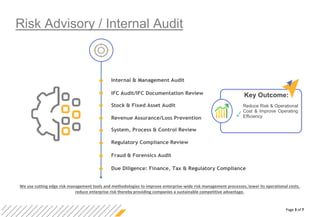 Page 3 of 7
Risk Advisory / Internal Audit
Internal & Management Audit
IFC Audit/IFC Documentation Review
Stock & Fixed Asset Audit
Revenue Assurance/Loss Prevention
System, Process & Control Review
Regulatory Compliance Review
Fraud & Forensics Audit
Due Diligence: Finance, Tax & Regulatory Compliance
We use cutting edge risk management tools and methodologies to improve enterprise-wide risk management processes, lower its operational costs,
reduce enterprise risk thereby providing companies a sustainable competitive advantage.
Key Outcome:
Reduce Risk & Operational
Cost & Improve Operating
Efficiency
 