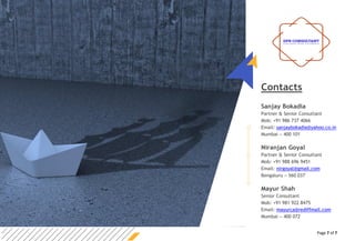 Page 7 of 7
Contacts
Sanjay Bokadia
Partner & Senior Consultant
Mob: +91 986 737 4066
Email: sanjaybokadia@yahoo.co.in
Mumbai – 400 101
Niranjan Goyal
Partner & Senior Consultant
Mob: +91 988 696 9451
Email: nirgoyal@gmail.com
Bengaluru – 560 037
Mayur Shah
Senior Consultant
Mob: +91 981 922 8475
Email: mayurca@rediffmail.com
Mumbai – 400 072
 