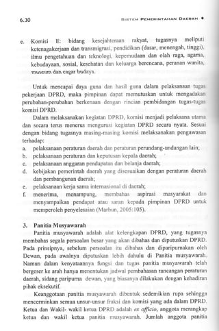 SISTEM PEMERINTAHAN DAERAH

6.30

e. Komisi E: bidang

kesejahteraan

rakyat, lugasnya

O

meliputi

ketenagakerj aan dan transmi grasi, pendi d ikan (dasar, menen gah, tin ggi).
ilmu pengetahuan dan teknologi, kepemudaan dan olah raga, agama
kebudayaan, sosial, kesehatan dan keluarga berencana, peranan wanita.
rnseum dan cagar budaya.

Untuk mencapai daya guna dan hasil guna dalam pelaksanaan tugr:
pekerjaan DPRD, maka pimpinan dapat memutuskan untuk mengadakai
perubahan-perubahan berkenaan dengan rincian pembidangan tugas-tuga:
komisi DPRD.
Dalam melaksanakan kegiatan DPRD, komisi menjadi pelaksana utamr
dan secara terus menerus mengurusi kegiatan DPRD secara nyata. Sesuai
dengan bidang tugasnya masing-mastng komisi melaksanakan pengawasan
terhadap:

a.
b.
c.
d.

pelaksanaan peraturan daerah darr perafuran perundang-undangan lain;
pelaksanaan peraturan dan keputusan kepala daerah;
pelaksanaan anggaran pendapatan dan belanja daerah;
kebijakan pemerintah daerah yanq disesuaikan dengan peraturan daerah
dan pembangunan daerah;

e. pelaksanaan kerja sama internasional di daerah;
f. menerima, menampung, membahas aspirasi

masyarakat dan
menyampaikan pendapat atau saran kepada pimpinan DPRD untuk
memperoleh penyelesaian (Marbun, 2005: 1 05).

3.

Panitia Musyawarah
Panitia musyawarah adalah alat kelengkapan DPRD, yang tugasnya

membahas segala persoalan besar yang akan dibahas dan diputuskan DPRD.
Pada prinsipnya, sebelum persoalan itu dibahas dan diparipurnakan oleh

Dewan, pada awalnya diputuskan lebih dahulu di Panitia musyawarah.
Namun dalam kenyataannya fungsi dan tugas panitia musyawarah telah
bergeser ke arah hanya menentukan jadwal pembahasan rancangan peraturan
daerah, sidang paripurna dewan, yang biasanya dilakukan dengan kehadiran
pihak eksekutif.
Keanggotaan panitia musyawarah dibentuk sedemikian rupa sehingga
mencerminkan semua unsur-unsur liaksi dan komisi yang ada dalam DPRD.
Ketua dan Wakil- wakil ketua DPRD adalah ex fficio, anggota merangkap
ketua dan wakil ketua panitia musyawarah. Jumlah anggota panitia

 