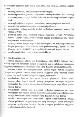 musyawarah sebanyak-banyaknya tidak lebih dari setengah jumlah anggota
DPRD.
Secara garis besar, panitia musyawarah bertugas:
a. memberi pertimbangan atau saran-saran kepada pimpinan DPRD tentang
penetapan program kerja DPRD, baik atas permintaan pimpinan maupun
tidak;
b. menetapkanjadwal kegiatan pembahasan rancangan peraturan daerah;
c. menentukan waklu dan susunan acararapatparipurna;
l. memutuskan pilihan apabila timbul perbedaan pendapat tentang isi
risalah DPRD;

e.

memberi saran atau pendapat kepada pimpinan Dewan Perwakilan
Rakyat Daerah untuk memperlancar segala pembicaraan atas dasar
musyawarah untuk mufakat;

:.
:
1.

bermusyawarah dengan Kepala daerah mengenai hal-hal yang berkenaan
dengan penetapan acara Dewan serta pelaksanaannya, apabila hal ini
dianggap perlu oleh DPRD atau apabila diminta oleh Kepala daerah;
merekomendasikanpembentukanpanitiakhusus.

Panitia Anggaran
Panitia anggaran adalah alat kelengkapan tetap DPRD lainnya yang

:rdang tugasnya berkenaan dengan pengkajian dan pembahasan rancangan
:nsgaran pendapatan dan belanja daerah yang diajukan oleh Kepala daerah.

Marbun (2005:107) mengemukakan bahwa tugas panitia anggaran
iengan mengambil contoh tugas panitia anggaran yang terfuang dalam
:eraturan tata tertib DPRD Kabupaten Bogor), antara lain:

:.

memberikan laporan dan saran kepada pimpinan DPRD untuk
mengingatkan Kepala daerah tentang pengajuan rancangan anggaran
pendapatan dan belanja daerah dan perubahan anggaran pendapatan dan
belanja daerah;

:

mengadakan koreksi

:

meminta keterangan atau penjelasan Kepala dinas/lnstansi/Lembaga

dan penelitian terhadap rancangan anggaran
pendapatan dan belanja daerah dan perubahan anggaran pendapatan dan
belanja daerah serta nota keuangan yang diajukan Kepala daerah;
sebagai pelaksana program-program yang tertuang

di dalam rancangan

anggaran pendapatan belanja daerah maupun perubahan anggaran
pendapatan dan belanja daerah;

 