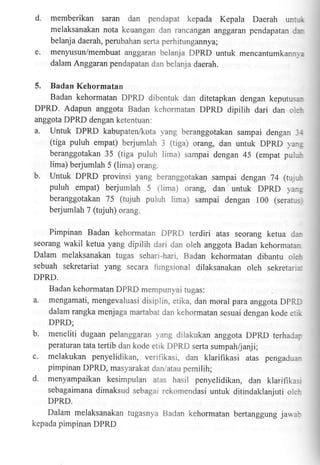 d,

memberikan saran dan pendapat kepada Kepala Daerah unf,r
melaksanakan nota keuangan
'Jan rancangan anggaran pendapatan dabelanja daerah, perubahan sefia perhitungannya;

e.

menyusun/membuat anggaran belanja DPRD untuk mencantumkann-,:
dalam Anggaran pendapatan dan belanja daerah.

5.

Badan Kehormatan
Badan kehormatan DPRD dibentuk dan ditetapkan dengan keputus,DPRD. Adapun anggota Badan kehormatan DpRD dipilih dari dan o.e anggota DPRD dengan ketentuan:
a. Untuk DPRD kabupaten/kota yang beranggotakan sampai dengan ,-.:
(tiga puluh empat) berjumlah 3 (tiga) orang, dan untuk DpRD ra:.
beranggotakan 35 (tiga puluh lima) sampai dengan 45 (empar pu:-:
lima) berjumlah 5 (lima) orang.

b.

Untuk DPRD provinsi yang beranggotakan sampai dengan 74 (rur_'
puluh empat) berjumlah 5 (iima) orang, dan untuk DpRD yan:
beranggotakan 75 (tujuh puluh lima) sampai dengan 100 (serar..
berjumlah 7 (tujuh) orang.

Pimpinan Badan kehormatan DPRD terdiri atas seorang ketua

da.

seorang wakil ketua yang dipilih dari dan oleh anggota Badan kehormatar

Dalam melaksanakan tugas seharr-hari. Badan kehormatan dibantu ore:
sebuah sekretariat yang secara fungsional dilaksanakan oleh sekretan.
DPRD.

a.

Badan kehormatan DPRD mempunyai tugas:
mengamati, mengevaluasi disip!in, etika. dan moral para anggota DpRL
dalam rangka menjaga marlabal dan kehormatan sesuai dengan kode e..,

DPRD;

b.
c.
d.

meneliti dugaan pelanggaran ;rang diiakukan anggota DPRD terhadr:
peraturan tata tertib dan kode etrk DPRD serta sumpah/janji;

melakukan penyelidikan, verifikasi, dan klarifikasi atas pengaduapimpinan DPRD, masyarakat danratau pemilih;
menyampaikan kesimpulan atas hasil penyelidikan, dan klarifikas,
sebagaimana dimaksud sebagai rekomendasi untuk ditindaklanjuti oler
DPRD.

Dalam melaksanakan tugasnya Badan kehormatan beftanggung jaua:
kepada pimpinan DPRD

 
