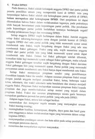 6.

Fraksi DPRD
Pada dasarnya, fraksi adarah kerompok
anggota

D'RD dari partai poritik
peserta pemilihan umum yang memperoleh
kursi di DPRD. Ada yang
berpendapat bahwa rlaksi adarah arat
kerengkapan partai poritik di DPRD,
bukan merupakan alat kelengkapan DpRD.
Dari penjelasan ini
dapat

dikemukakan bahwa fiaksi dalam meraksanakan
tugasnya, pada prakteknya
lebih banyak berorientasi pada kepentingan
partai poritik.

Jika penekanan

pada kepentingan partai politik lertebihan
tentunya berdampak negatif
terhadap

pelaksanaan fungsi dan wewenang
DPRD.
Setiap anggota DpRD wajib berhimpun
daram fraksi. Jumrah anggota
setiap fraksi sekurang-kurangnya sama
dengan jumlah

komisi

di

D'RD.
Anggota DPRD dari satu partai poritik yang
tidak memenuhi syarat untuk
membentuk satu fraksi, wajib bergabung
dengan fraksi yang ada atau
membentuk ftaksi gabrngan. Fraksi yanl

DPRD dari partai poritik rain yang
membentuk

ada, wajib meneriria anggota

iidul *"-rnuhi syarat untuk dapat
satu fraksi. Dalam trat rrami gabungan
seterah dibentuk,

kemudian tidak ragi memenuhi syarat
sebagai fraksi gabungan, maka seluruh
anggota fraksi gabungan tersebut
wajib bergabung dengan fraksi dan/atau
fraksi gabungan lain yang memenuhi
syarat. partai poritik yang memenuhi
persyaratan untuk membentuk
satu fraksi hanya dapat membentuk
satu fraksi.

Setiap fraksi mempunyai pimpinan
sendiri yang pemilihannya

diserahkan kepada fraksi itu sendiri.
Adupun susunan pimpinan fraksi sesuai
dengan jumrah

anggota meliputi p"nurihut fraksi,
ketua, beberapa wakir
ketua' sekretaris, dan wakir seketaris
serta bendahara dan sisanya menjadi
anggota fraksi' pimpinan fiaksi
melaporkan susunan pimpinan fraksi kepada
pimpinan dan juga m.emberitahukan
setiap mutasi yang

terjadi dalam
pimpinan fiaksi' Fraksi dan
susunan pimpina*ya secara.garis besarnya

rnerupakan gambaran perwakilan partai
poliiik yang adapada DpRD.
Adapun tugas ffaksi, antara lain sebagai
berikut:

z.
b'
;
:

menentukan dan mengatur segala sesuafu
yang menyangkut urusan

fraksi masing-masing;
meningkatkan kualitas' kemampuan,
disiprin, daya guna dan hasil guna
para anggotanya daram meraksanakan
tugas yang tercermin dalam setiap

kegiatan DpRD;

menyampaikan pandangan umum dan
kata akhir pada setiap pembahasan

rancangan perafuran daerah;
menerima dan menyalurkan aspirasi
masyarakat.

 