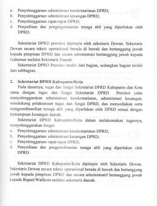 a.
b.
c.
d.

Penyelenggaraan administrasi kesekretariatan DPRD;
Penyelenggaraan administrasi keuangan DPRD;

Penyelenggaraanrapat-rapatDPRD;
Penyediaan dan pengorganisasian tenaga
DPRD.

ahli yang diperlukan

oleh

Sekretariat DPRD provinsi dipimpin oleh sekretaris Dewan. Sekretaris
Dewan secara teknis operasional berada di bawah dan bertanggung jawab
kepada pimpinan DPRD dan secara administrasi bertanggung jawab kepada
Gubernur melalui Sekretaris Daerah.
Sekretariat DPRD Provinsi terdiri dari bagian, sedangkan bagian terdiri
dari subbagian.

2.

Sekretariat DPRD Kabupaten/Kota
Pada dasarnya, tugas dan fungsi Sekretariat DPRD Kabupaten dan Kota

sama dengan tugas dan fungsi Sekretariat DPRD Provinsi yaitu
menyelenggarakan administrasi kesekretariatan, administrasi keuangan,
mendukung pelaksanaan fugas dan fungsi DPRD, dan menyediakan serta
mengoordinasikan tenaga ahli yang diperlukan oleh DpRD sesuai dengan
kemampuan keuangan daerah.

Sekretariat DPRD Kabupaten/Kota dalam melaksanakan tugasnya,
menyelenggarakan fungsi :
a. Penyelenggaraan administrasi kesekretariatan DpRD;
b. Penyelenggaraan administrasi keuangan DpRD;

c.
d.

Penyelenggaraanrapat-rapatDPRD;

Penyediaan dan pengoordinasian tenaga

ahli yang diperlukan oleh

DPRD.

Sekretariat DPRD Kabupaten,4(ota dipimpin oleh Seketaris Dewan.
Sekretaris Dewan secara teknis operasional berada di bawah dan berlanggung
rarvab kepada pimpinan DPRD dan secara administratif bertanggung jawab
kepada Bupati/Walikota melalui sekretaris daerah.

 