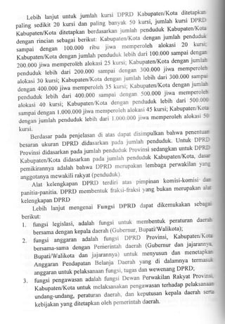 Kabupaten/Kota ditetapka:
Lebih lanjut untuk jumlah kursi DPRD
50 kursi' jumlah kursi DPRLT
paling sedikit 20 kursi dan paling banyak
jumlah penduduk Kabupaten'{(otl
Kabupaten/Kota ditetapkan blrclasarkan
dengan jumlah pendudi
dengan rincian sebagai berikut: Kabupaten/Kota
jiwa memperoleh alokasi 20 kurst
sampai dengan 100'000 ribu
denga;

lebih dari 100'000 sampai
Kabupaten4(ota dengan jumlah p"nOudut
jumlar
kursi; Kabupaten/Kota dengan
200.000 jiwa memperolih alokasi 25

300'000 jiwa memperole'r
penduduk iebih dari 200'000 sampai dengan
jumlah lebih dari 300'000 samPe
alokasi 30 kursi; Kabupatenr/Kota dengan
Kabupaten/Kota dengan jumiat

jiwa memperoleh 35 kursi'
500'000 jiwa memperoieb'
penduduk lebih dari 400'000 sampai clengan
penduduk lebih dari 500 tr-r;
alokasi 40 kursi; KabupateniKota dengan
alokasi 45 kursi; KabupatenrKo"l
sampai dengan 1.000.000 jiwa memperoleh
j'i
1'000'000 jiwa memperoleh aiokasi
clengan jumlah penduduk iebih dari

dengan 400.000

kursi.
clisimpulkan bahwa penenrulr
Berdasar pada penjelasan di atas dapat
pada jumrah penduduk. unfuk DPR.i
besaran ukuran DPRD didasarkan

ProvitlsididasarkanpadajumlahpendudukProvinsisedangkanuntukDPRI
dasnr

jumlah penduduk Kabupaten/Kota'
Kabupaten/Kota didasarkan pada
lembaga perwakilan 1a:'5
pemikirannya adalah bahwa DPRD merupakan
unggot"nyu mewakili rakyat (penduduk)

komisi-komisi 0'm
Alat kelengkapan DPRD terdiri atas pimpinan
yang bukan merupakan aix
fiaksi-fraksi

panitia-panitia' DPRD membentuk
kelengkaPan DPRD

dikemukakan seba$'
Lebih lanjut mengenai Fungsi DPRD daPat

berikut:

1.

peraturan
fungsi legislasi, adalah fungsi untuk membentuk

daeffi'fr

Bupati/Walikota);
b.rJama dengan kepala daerah (Gubernur'

anggaran adalah fungsi DPRD Provinsi'
bersama-samadenganPemerintahdaerah(Gubernurdanjajarann'a
menyusun dan menetapkru
BupatVWalikotu dL jajarannya) untuk
yang di dalamnya termasut
Anggaran Pendapatan Belanja Daerah

2. fungsi

KabupatervKeet

dan wewenang DPRD;
unggurun untuk pelaksanaan fungsi' tugas

3.

Perwakilan Rakyat Provi-n-';;
fungsi pengawasan adalah fungsi Dewan
pengawasan terhadap pelaksanaem
Kabupaten/Kota untuk rnelaksa'akan
keputusan kepala daerah sen'r
undang-undang, peraturan daerah' dan
daerah'
kebijJan yang ditetapkan oleh pemerintah

 