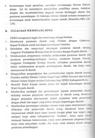 5.

Kewenangan kuasi peradilan, yurisdiksi kewenangan Dewan Daerai-'
dalam hal ini menetapkan perselisihan pemilihan umum' tindakan
disiplin dan memberhentikan anggota karena melanggar aturan dar'
peraturan perundangan. Di beberapa Dewan Daerah tertentu mempunl'ar
kewenangan untuk memberhentikan kepala daerah (Muttalib,l982:12812e),

B.

TUGAS DAN WEWENANG DPRD
DPRD mempunyai tugas dan wewenang sebagai berikut'

L

Membentuk peraturan daerah yang dibahas dengan Gubemri:
Bupati/Walikota untuk mendapat persetujuan bersama'

2.

Membahas dan menyetujui rancangan peraturan daerah tentan"

3.

Anggaran Pendapatan Belanja Daerah bersama dengan Kepala daerah
Melaksanakan pengawasan terhadap pelaksanaan peraturan daerah c-peraturan perundang-undangan lainnya, peraturan Kepala Daera'"

Anggaran Pendapatan Belanja Daerah, kebijakan pemerintah daer-r"
i
dalam melaksanakan program pembangunan daerah' dan kerja sar
internasional di daerah.

4.

5.
6.

kep':r
Mengusulkan pengangkatan dan pemberhentian kepala daerah
presiden melalui Menteri Dalam Negeri bagi DPRD Provinsi dan kep:::r
Menteri Dalam Negeri melalui Gut'ernur bagi DPRD Kabupaten'lKota
MemilihWakilKepaladaerahdaiamhalterjadikekosonganjaba1ur
Wakil Kepala daerah.
Memberikan pendapat dan pertimbangan kepada pemerintah de3-1r
terhadap rencana perjanjian internasional di daerah (yang dimai':':
dengan perjanjian internasional adalah perjanjian antar pemer':-ai
dengan pihak luar negeri yang terkait dengan kepentingan daerah)'

7.

ar;
Memberikan persetujuan terhadap rencana kerja sama intemasionai '

dilakukan oleh pemerintah daerah (yang dimaksud kerja ::r-'"r
-'
internasional adalah kerja sama claerah dengan pihak luar negen er*
meliputi kerja sama kabupaten/kota "kembar", kerja sama l'"-l lii
termasuk bantuan kemanusiaan, ker.1a sama penerusan pinjamant' :;'"
kerja sama penyertaan modal, dan kerja sama lainnya sesuai cie:'."n
peraturan perundangan)'

 