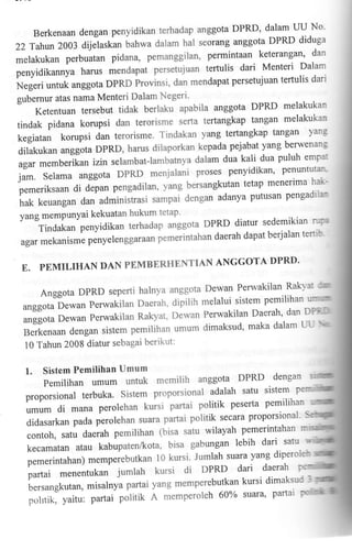 22

DPRD' dalam UU No'
Berkenaan dengan penyidikan terhadap anggota
anggota DPRD diduga
Tahtxt2003 dijelaskan bahwa dalam hal seorang

permintaan keterangan' dan
melakukan perbuatan pidana, pemanggilan,
dari Menteri Dalam
penyidikannya harus mendapat persetujuan tertulis
persetujuan ternrlis dari
N"g"ri untuk anggota DPRD Provinsi, dan mendapat
gubernur atas nama Menteri Dalam Negeri'

DPRD melakukan
Ketentuan tersebut tidak berlaku apabila anggota
tangan melakukan
tindak pidana korupsi dan terorisme serta tertangkap
tangan yang
kegiatan korupsi dan terorisme. Tindakan yang tertangkap
Oitatcut<an anggota

agar memberikan

berwenang
DPRD, harus dilaporkan kepada pejabat yang
dalam dua kali dua puluh empat
izin selambat-lambatnya

jam. Selama anggota DPRD menjalani proses penyidikan' -p^emrntutan
tetap menerima halkpemeriksaan di depan pengadilan, yang bersangkutan
adanya putusan pengadilan
hak keuangan dan adminis=trasi sampai dengan
yang mempunyai kekuatan hukum tetap'

DPRD diatur sedemikian r';rra
Tindakan penyidikan terhadap anggota

daerah dapat berjalan tertib
agar mekanisme penyelenggaraan pemerintahan

E.

DPRD'
PEMILIHAN DAN PEMBERHENTIAN ANGGOTA

I)ewan Perwakilan Raiq"at rm
Anggota DPRD seperti halnya anggota
dipilih melalui sistem Pemilihan warflml
anggota Dewan Perwakilan Daerah'
Perwakilan Daerah, dan DPft'II
anggota Dewan Perwakilan Rakyat, Dervan
dimaksud, maka dalam La {or
Berkenaan dengan sistem pemilihan umum
10 Tahun 2008 diatur sebagai berikut:

1.

Sistem Pemilihan Umum

PemilihanumumuntukmemilihanggotaDPRDdengan
proporsional terbuka. Sistem proporsional .i*t* "-":: lt::T
politik pesefta pemilihan
umum di mana perolehan kuisi partai

politik secara proporsional' S
didururkun pada perolehan suara partai
wilayah pemerintahan rn
contoh, satu daerah pemilihan (bisa satu
gabungan lebih dari satu
kecamatan atau kabupaten/kota, bisa
pemerintahan) memperebutkan I 0 kursl : JT!1ls*:" f",*

^1t:,*Y
;;;;t ;;;;n*tuo jumrah kursi di ol*? o,1]-,0:,*
ta"t" partai g memperebulkal kutt o'l*""*,

;.;t;;*;;t;;,

,n'

polrtik, yaitu: partai potit't

van

A

I
memperoleh 60% suara' partai notrdh

 