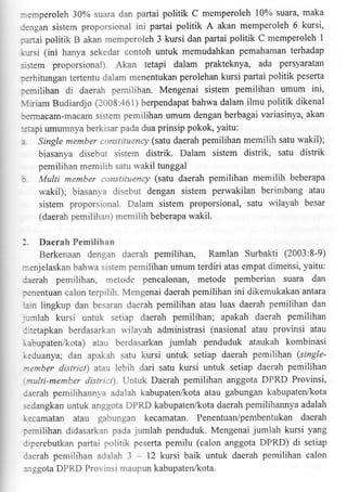 :3mperoleh 307o suara dan partai politik C memperoleh 10% suara, maka
:ingan sistem proporsional ini partai politik A akan memperoleh 6 kursi,
:aitai politik B akan memperoleh 3 kursi dan partai politik C memperoleh I
pemahaman terhadap
".rrsi (ini hanya sekedar contoh untuk m€mudahkan

::stem proporsional). Akan tetapi dalam prakteknya, ada persyaratan

:,erhifungan teftentu dalam menentukan perolehan kursi partai politik peserta

:tmilihan di daerah pemilihan. Mengenai sistem pemilihan umum ini,
firiam Budiardjo (2008:461) berpendapat bahwa dalam ilmu politik dikenal
:,errnacam-macam sistem pemilihan umum dengan berbagai variasinya' akan

::tapi umumnya berkisar pada dua prinsip pokok, yaitu:

:
--

Single member canstituency (satu daerah pemilihan memilih satu wakil);

biasanya disebut sistem distrik. Dalam sistem distrik, satu distrik
pemilihan memilih satu wakil tunggal
Multi member constituency (satu daerah pemilihan memilih beberapa
wakil); biasanya disebut dengan sistem perwakilan berimbang atau
sistem proporsional. Dalarn sistem proporsional, satu wilayah besar
(daerah pemilihan) rnemilih beberapa wakil.

:.

Daerah Pemilihan
Berkenaan dengan daerah pemilihan, Ramlan Surbakti (2003:8-9)
:enjelaskan bahwa srstem pemilihan umum terdiri atas empat dimensi, yaitu:
laerah pemilihan. metode pencalonan, metode pemberian suara dan
:enenfuan calon terpilih. Mengenai daerah pemilihan ini dikemukakan antara
:in lingkup dan besaran daerah pemilihan atau luas daerah pemilihan dan
-,:mlah kursi unfuk setiap daerah pemilihan; apakah daerah pemilihan
::tetapkan berdasarkan wilayah adminisfrasi (nasional atau provinsi atau
n.abupaten/kota) atau berdasarkan jumlah penduduk ataukah kombinasi
r.3duanya; dan apakah satu kursi untuk setiap daerah pemilihan (single-:entber district) atau lebih dari satu kursi untuk setiap daerah pemilihan
nulti-member distncl). Untuk Daerah pemilihan anggota DPRD Provinsi,
:aerah pernilihannya adalah kabupaten/kota atau gabungan kabupaten4<ota
;edangkan untuk anggota DPRD kabupatenlkota daerah pemilihannya adalah

r,:camatan atau gabungan kecamatan. Penentuan/pembentukan daerah
:emilihan didasarkan pada jumlah penduduk. Mengenai jumlah kursi yang

politik peserta pemilu (calon anggota DPRD) di setiap
laerah pemilihan adalah 3 - 12 kursi baik untuk daerah pemilihan calon
Jrperebutkan partai

.:sgota DPRD Provinsi maupun kabupaten/kota.

 