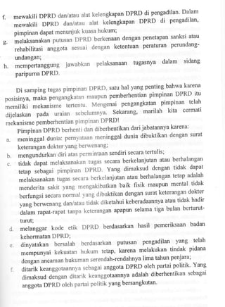 DPRD di pengadilan' Dalam
mewakili DPRD dan/atau alat kelengkapan

f.

mewakiliDPRDdarlataualatkelengkapanDPRDdipengadilan,
pimpinan dapat menunjuk kuasa hukum;
dengan penetapan sanksi atau
melaksanakan putusan DPRD berkenaan

g.

peraturan perundangrehabilitasi anggota sesuai dengan ketentuan
undangan;

h.

dalam sidang
iawabkan pelaksanaan tugasnya
memPertanggung Jaw
pariPuma DPRD.
yang penting bahwa l<arena

Di samping tugas pimpinan DPRD' satu hal
pemberhentian pimpinan DPRD itu
posisinya, *uku p.ngungkutan maupun
pengangkatan pimpinan telah
memiliki mekanisme tlrtentu' Mengenai
marilah kita cermati
dijelaskan pada uraian sebelumnya' Sekarang'
mlkanisme pemberhentian pimpinan DPRD!

a.

dari jabatannya karena:
Pimpinan DPRD berhenti dan diberhentikan
dunia dibuktikan dengan swat
meninggal dunia: pernyataan meninggal
keterangan dokter Yang berwenang;

b.
c.

l.

secara terfulis;
mengundurkan diri atas permintaan sendiri
atau berhalangan
tidak dapat melaksanakan tugas secara berkelanjutan
dengan tidak dapat
tetap sebagai pimpinan DPRD' Yang dimaksud
atau berhalangan tetap adalah
melaksanakan tugas secara berkelanjutan
fisik maupun mental tidak
menderita sakit yang mengakibatkan baik
surat keterangan dokrer
berfungsi ,r"uru norilul yang dibuktikan dengan
atau tidak hadir
yang berwenang dan/atau tiaat Oitetanui keberadaannya
selama tiga bulan berturutdalam rapat-rapat tanpa keterangan apapun

turut;
melanggar kode

etik DPRD

berdasarkan

hasil pemeriksaan badan

kehormatan DPRD;

e.
:.

pengadilan yang telah
dinyatakan bersalah berdasarkan putusan
melakukan tindak pidana
mempunyai kekuatan hukum tetap' karena

lima tahun pen]ara;
dengan ancaman hukuman serendah-rendahnya
oleh partai politik' Yang
ditarik keanggotaannya sebagai anggota DPRD

dimaksuddenganditarikkeanggotaannyaadalahdiberhentikansebagai
anggota DPRD oleh partai politik yang bersangkutan'

 