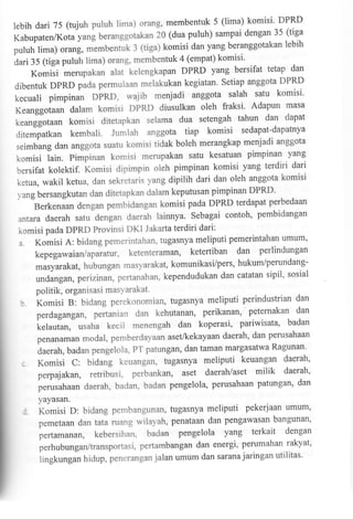 5 (lima) komisi' DPRD
lebih dari 75 (tujuh puluh lima) orang, membentuk
puluh) sampai dengan 35 (tiga
Kabupaten/Kota yang beranggotakan 20 (dua
beranggotakan lebih
puluh lima) orang, rnemb"ntut : (tiga) komisi dan yang
(empat) komisi'
dari 35 (tiga puluh lima) orang, membentuk 4
DPRD yang bersifat tetap dan
merupakan alat kelengkapan

Komisi

Setiap anggota DPRD
dibentuk DPRD pada permulaan melakukan kegiatan'

satu komisi'
kecuali pimpinan DPRD, wajib menjadi anggota salah
fraksi' Adapun masa
Keanggoiaan dalam komisi DPRD diusulkan oleh
setengah tahun dan dapat
keanggotaun komisi ditetapkan selama dua
sedapat-dapatnya
ditempatkan kembali. Jumlah anggota tiap komisi

menjadi anggota
seimbang dan anggota suatu komisi tidak boleh merangkap

pimpinan yang
komisi lain. Pimpinan komisi merupakan safu kesatuan
pimpinan komisi yang terdiri dari
bersifat kolektif. Komisi dipimpin oleh
ketua,wakilketua,dansekretarisyangdipilihdaridanolehanggotakomisi

ditetapkan dalam keputusan pimpinan DPRD'
perbedaan
Berkenaan dengan pembidangan komisi pada DPRD terdapat
contoh, pembidangan
antara daerah satu dengan daerah lainnya. Sebagai
komisi pada DPRD Provinsi DKI Jakarta terdiri dari:
a. Komisi A: bidang pemerintahan, tugasnya meliputi pemerintahan umum'
ketenteraman, ketertiban dan perlindungan

1'ang bersangkutan dan

kepegawaian/aparatur,

masyarakat, hubungan masyarakat, komunikasi/pers' hukum/perundangsipil' sosial
undangan, perizinan, pertanahan, kependudukan dan catatan

politik, organisasi masYarakat.
b.KomisiB:bidangperekonomian,tugasnyameliputiperindustriandan
dan
perdagangan, pertanian dan kehutanan, perikanan'. peternakan
kelautan,usahakecilmenengahdankoperasi'pariwisata'badan
perusahaan
penanaman modal, pemberdayaan aset/kekayaan daerah' dan
patungan, dan taman margasatwa Ragunan'
daerah, badan pengelola' PT
bidang keuangan, tugasnya meliputi keuangan daerah'

)

; Komisi C:

perpajakan, retribusi' perbankan, aset daerah/aset

milik

daerah'

patungan' dan
perusahaan daerah, badan, badan pengelola, perusahaan
yayasan.

:

Komisi D: bidang pembangunan, tugasnya meliputi pekerjaan umum'
pemetaandantataruangwilayah,penataandanpengawasanbangunan'

pertamanan, kebersihan, badan pengelola

yang terkait

dengan

rakyat'
perhubungan/ffansportasi, pertambangan dan energi' perumahan
j alan umum dan sarana j aringan utilitas'
lingkungan h idup, peneran gan

 