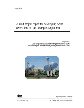 August 2009
Detailed project report for developing Solar
Power Plant at Bap, Jodhpur, Rajasthan
Prepared for
Shri Rangam Brokers and Holding Limited, New Delhi
A subsidiary of Dalmia Cement (Bharat) Limited, New Delhi
Project Report No. 2009RT03
www.teriin.org The Energy and Resources Institute
 