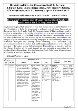 Page 1 of 10
 
District Level Selection Committee, South 24 Parganas
12, Biplabi Kanai Bhattacharjee Sarani, New Treasury Bulding,
2nd
Floor (Panchayat & RD Section), Alipore, Kolkata-700027
Employment Notification No. DLSC/S24PGS/01/15 Dated : 13/10/2015
Recruitment to various posts at Gram Panchayat and Panchayat
Samiti level in South 24 Parganas district.
Applications in prescribed format are invited from Indian citizen as defined in Part-II of
the Constitution of India for recruitment to different posts at Gram Panchayat and
Panchayat Samiti level under South 24 Parganas district. Willing candidates shall be
required to apply online in the website http://s24pgs.gov.in or www.zps24pgs.gov.in on or
before the closing date i.e (02.11.2015) upto 5 pm. The relevant particulars like names of
the posts, qualification, age limit, scale of pay and anticipated vacancy position under each
category of posts are stated in the following paragraphs. A candidate must go through the
instruction thoroughly and carefully before submitting online application. Any
omission/suppression of information shall lead to rejection of application or candidature at
any stage of the process without further intimation. The conditions so prescribed shall not
be relaxed. Selection will be made through an open competitive examination to be
conducted by the District Level Selection Committee, South 24 Parganas. All appointments
will initially be made on a temporary basis.
A)Gram Panchayat Level
Sl.
No. of
the
post
Name of
the post
Eligibility Criteria
Anticipated
Vacancies
Scale of Pay
Essential Desirable Age
01 Executive
Assistant
a) Must be a citizen of
India as defined in part
II of the constitution of
India.
b) Bachelor’s degree from
a recognized University.
c) Diploma in Computer
Application from any
institute recognized by
the State or Central
Government or State
Council of Technical
Education or All India
Council of Technical
Education.
a)Post Graduate
Degree or
Diploma in
Social Work or
Rural
Development
from any
recognized
institute or
University.
b)Experience in
Social work or
Rural
Development.
c)Preferably one
year Diploma
Course where
curriculum
included in MS
Word, MS
Excel, Power
Point & Basic
Internet
Operation.
Age as on
01/01/2015 ::
GEN-18-40 Yrs
SC-18-45 Yrs
ST-18-45 Yrs
OBC-A-18-43
Yrs
OBC-B-18-43
Yrs
Ex-Serviceman :
50 Years
Total- 20
UR(EC)- 8
UR(Ex-
Serviceman) - 3
UR(Meritorious
Sportsman) - 2
ST - 2
ST(EC) - 1
OBC-A(EC) - 2
OBC-B - 1
OBC-B(EC) - 1
Pay Band-3
Rs.7100-Rs.37600
plus Grade Pay Rs.
3600) and other
allowances will
also be admissible
as per Government
orders in force.
 