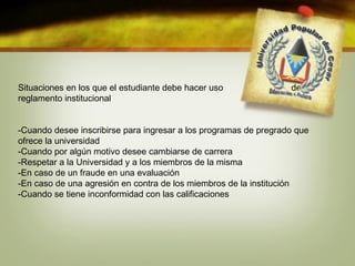Situaciones en los que el estudiante debe hacer uso del 
reglamento institucional 
-Cuando desee inscribirse para ingresar a los programas de pregrado que 
ofrece la universidad 
-Cuando por algún motivo desee cambiarse de carrera 
-Respetar a la Universidad y a los miembros de la misma 
-En caso de un fraude en una evaluación 
-En caso de una agresión en contra de los miembros de la institución 
-Cuando se tiene inconformidad con las calificaciones 
 