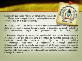 La sanción que puede recibir un estudiante que agrede 
físicamente a un profesor o a un compañero están 
establecidas en el siguiente articulo: 
ARTÍCULO 71º -Las faltas contra el orden universitario, los reglamentos 
de la universidad, el comportamiento social, la seguridad personal y colectiva, 
se sancionaran según la gravedad de la falta, así: 
1. Amonestación privada, por escrito, que hará el Director del Departamento. 
2. Amonestación pública, que hará el Consejo de Facultad correspondiente, 
mediante resolución motivada y fija en lugar público. 
3. Matrícula condicional. La impondrá el Consejo académico. 
5. Cancelación de la matricula, que impondrá el Consejo académico, sanción 
apelable ante el Consejo Superior. El Director de Departamento podrá 
levantar esta sanción en un período académico posterior con la aprobación del 
Consejo Académico. 
 