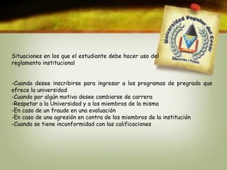 Situaciones en los que el estudiante debe hacer uso del 
reglamento institucional 
-Cuando desee inscribirse para ingresar a los programas de pregrado que 
ofrece la universidad 
-Cuando por algún motivo desee cambiarse de carrera 
-Respetar a la Universidad y a los miembros de la misma 
-En caso de un fraude en una evaluación 
-En caso de una agresión en contra de los miembros de la institución 
-Cuando se tiene inconformidad con las calificaciones 
 
