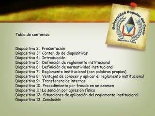 Tabla de contenido 
Diapositiva 2: Presentación 
Diapositiva 3: Contenido de diapositivas 
Diapositiva 4: Introducción 
Diapositiva 5: Definición de reglamento institucional 
Diapositiva 6: Definición de normatividad institucional 
Diapositiva 7: Reglamento institucional (con palabras propias) 
Diapositiva 8: Ventajas de conocer y aplicar el reglamento institucional 
Diapositiva 9: Transferencias internas 
Diapositiva 10: Procedimiento por fraude en un examen 
Diapositiva 11: La sanción por agresión física 
Diapositiva 12: Situaciones de aplicación del reglamento institucional 
Diapositiva 13: Conclusión 
 
