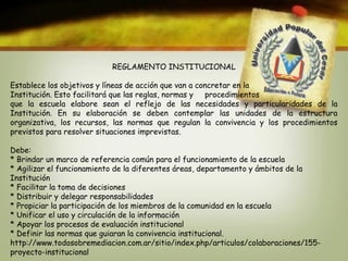 REGLAMENTO INSTITUCIONAL 
Establece los objetivos y líneas de acción que van a concretar en la 
Institución. Esto facilitará que las reglas, normas y procedimientos 
que la escuela elabore sean el reflejo de las necesidades y particularidades de la 
Institución. En su elaboración se deben contemplar las unidades de la estructura 
organizativa, los recursos, las normas que regulan la convivencia y los procedimientos 
previstos para resolver situaciones imprevistas. 
Debe: 
* Brindar un marco de referencia común para el funcionamiento de la escuela 
* Agilizar el funcionamiento de la diferentes áreas, departamento y ámbitos de la 
Institución 
* Facilitar la toma de decisiones 
* Distribuir y delegar responsabilidades 
* Propiciar la participación de los miembros de la comunidad en la escuela 
* Unificar el uso y circulación de la información 
* Apoyar los procesos de evaluación institucional 
* Definir las normas que guiaran la convivencia institucional. 
http://www.todosobremediacion.com.ar/sitio/index.php/articulos/colaboraciones/155- 
proyecto-institucional 
 
