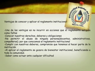 Ventajas de conocer y aplicar el reglamento institucional: 
-Una de las ventajas es no incurrir en acciones que el reglamento estipula 
como faltas 
-Conocer nuestros derechos, deberes y obligaciones 
-No permitir el abuso de ninguna persona(docentes, administrativos, 
compañeros); por que conocemos el reglamento institucional 
-Cumplir con nuestros deberes, compromiso que tenemos al hacer parte de la 
institución 
-Al aplicar el reglamento se gozara de bienestar institucional, beneficiando a 
toda la comunidad. 
-Saber como actuar ante cualquier dificultad 
 