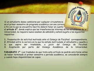 Si un estudiante desea cambiarse por cualquier circunstancia 
en el primer semestre de programa académico con una carrera 
a fin con la que se encuentra inscrito deberá tener en cuenta 
el articulo 6º, donde explica que las transferencias internas de los estudiantes de la 
Universidad, no requiere nuevo examen de admisión y estará sujeto a los siguientes 
requisitos: 
1. Presentación de solicitud motivada ante el Consejo de Facultad correspondiente. 
2. Afinidad entre la carrera en la que ha estado matriculado el estudiante y aquella a 
la que aspira ser trasladado, a juicio del Consejo de Facultad. 
3. Aceptación por parte del Consejo Académico de la Universidad. 
PARAGRAFO 1º -Los traslados de que trata este artículo no podrán solicitarse antes 
de haber terminado el primer semestre o periodo académico, se concederán siempre 
y cuando haya disponibilidad de cupos. 
 