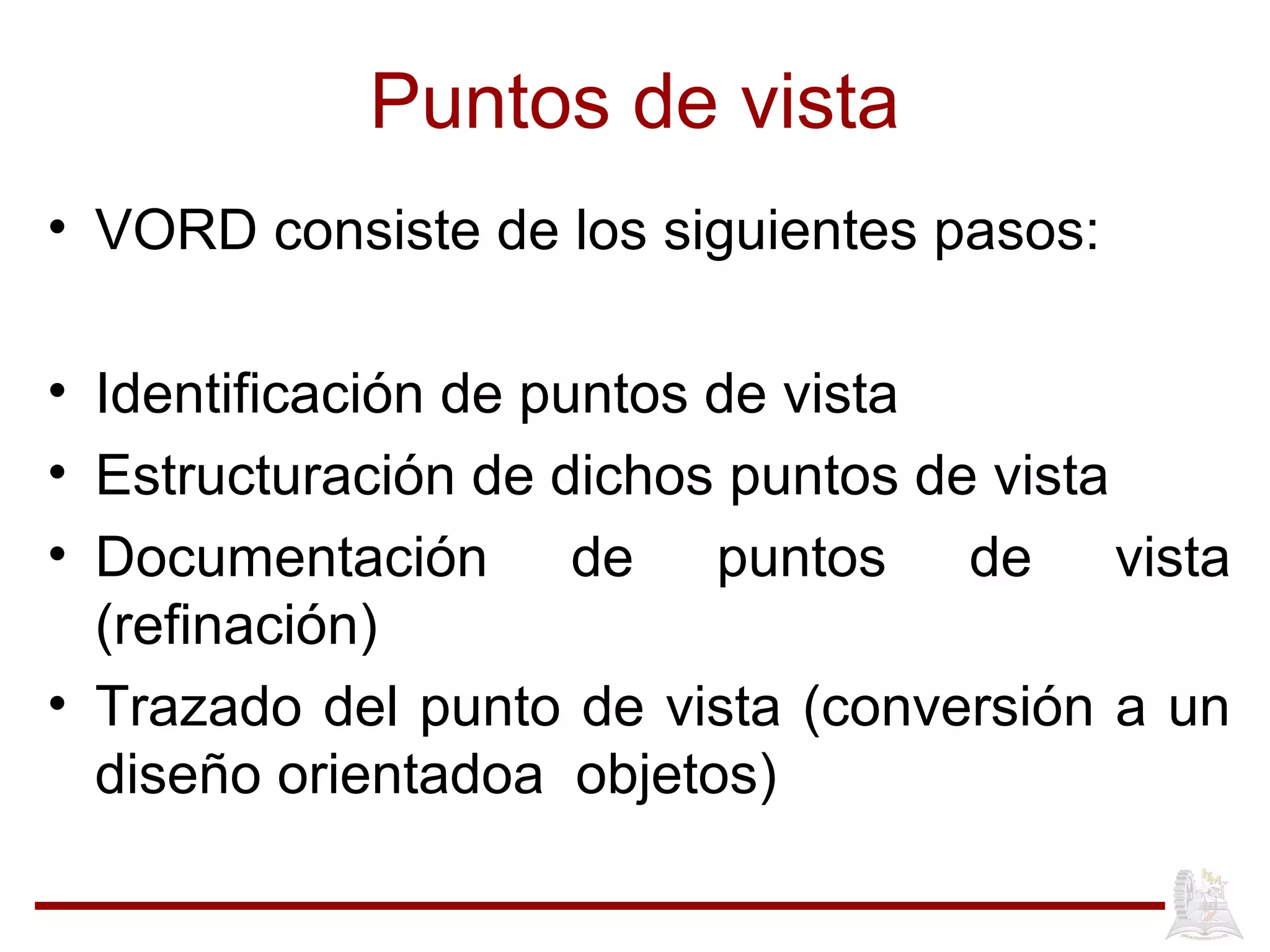 Puntos de vista
• VORD consiste de los siguientes pasos:
• Identificación de puntos de vista
• Estructuración de dichos puntos de vista
• Documentación de puntos de vista
(refinación)
• Trazado del punto de vista (conversión a un
diseño orientadoa objetos)
 
