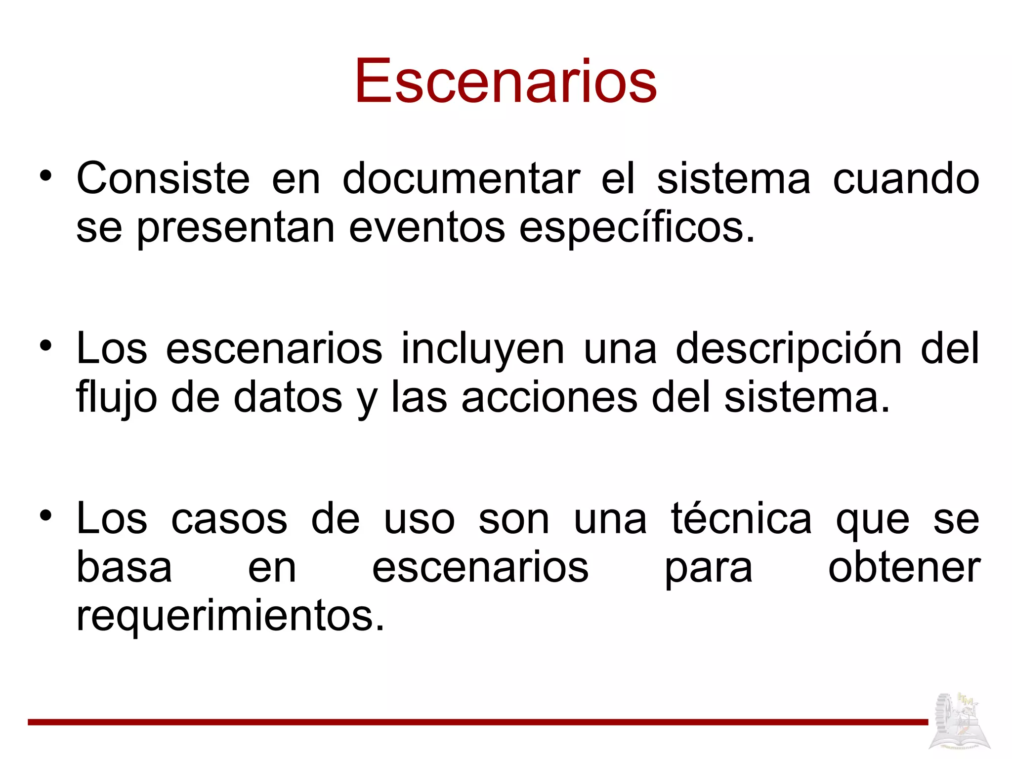 Escenarios
• Consiste en documentar el sistema cuando
se presentan eventos específicos.
• Los escenarios incluyen una descripción del
flujo de datos y las acciones del sistema.
• Los casos de uso son una técnica que se
basa en escenarios para obtener
requerimientos.
 