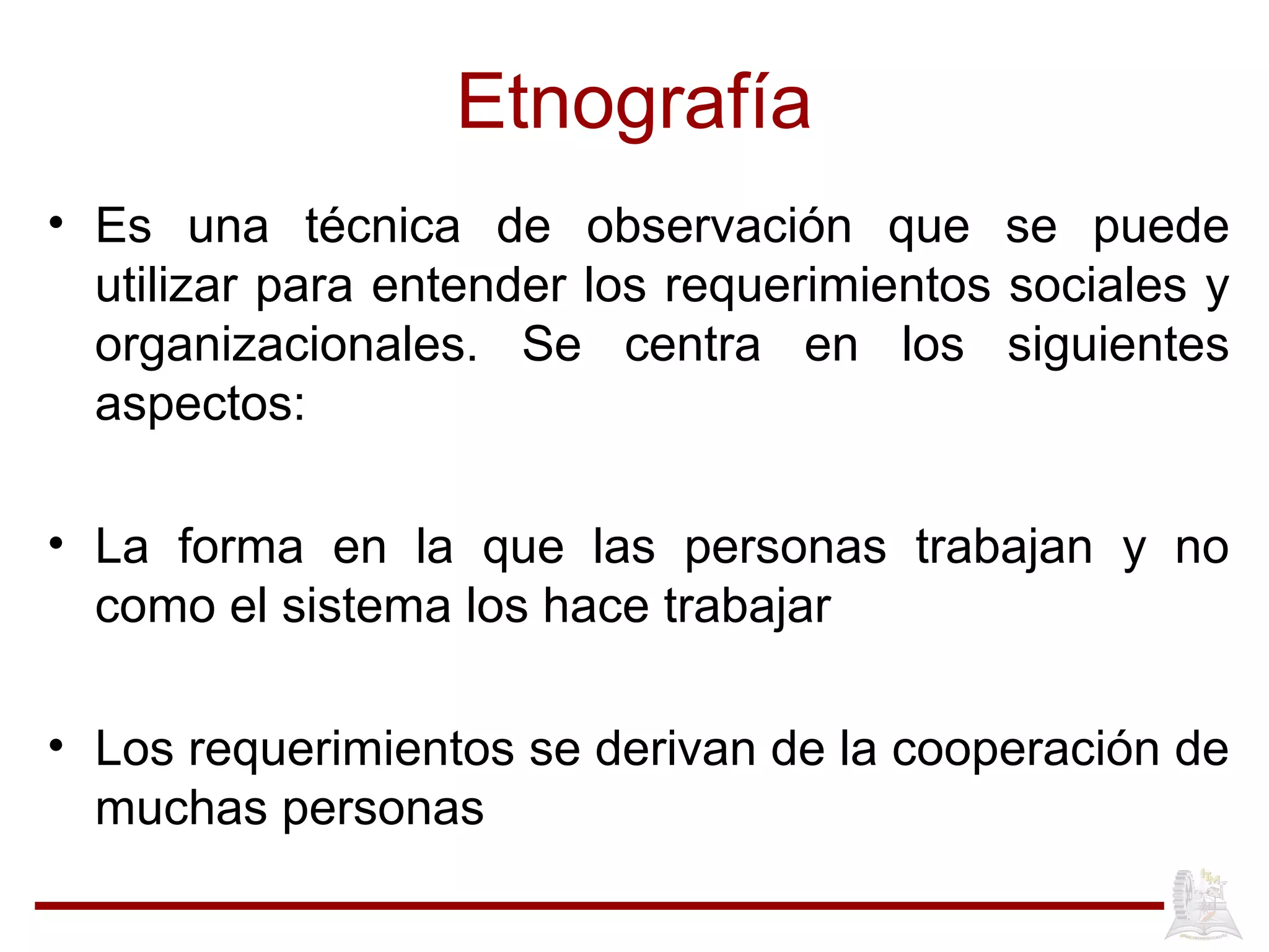 Etnografía
• Es una técnica de observación que se puede
utilizar para entender los requerimientos sociales y
organizacionales. Se centra en los siguientes
aspectos:
• La forma en la que las personas trabajan y no
como el sistema los hace trabajar
• Los requerimientos se derivan de la cooperación de
muchas personas
 