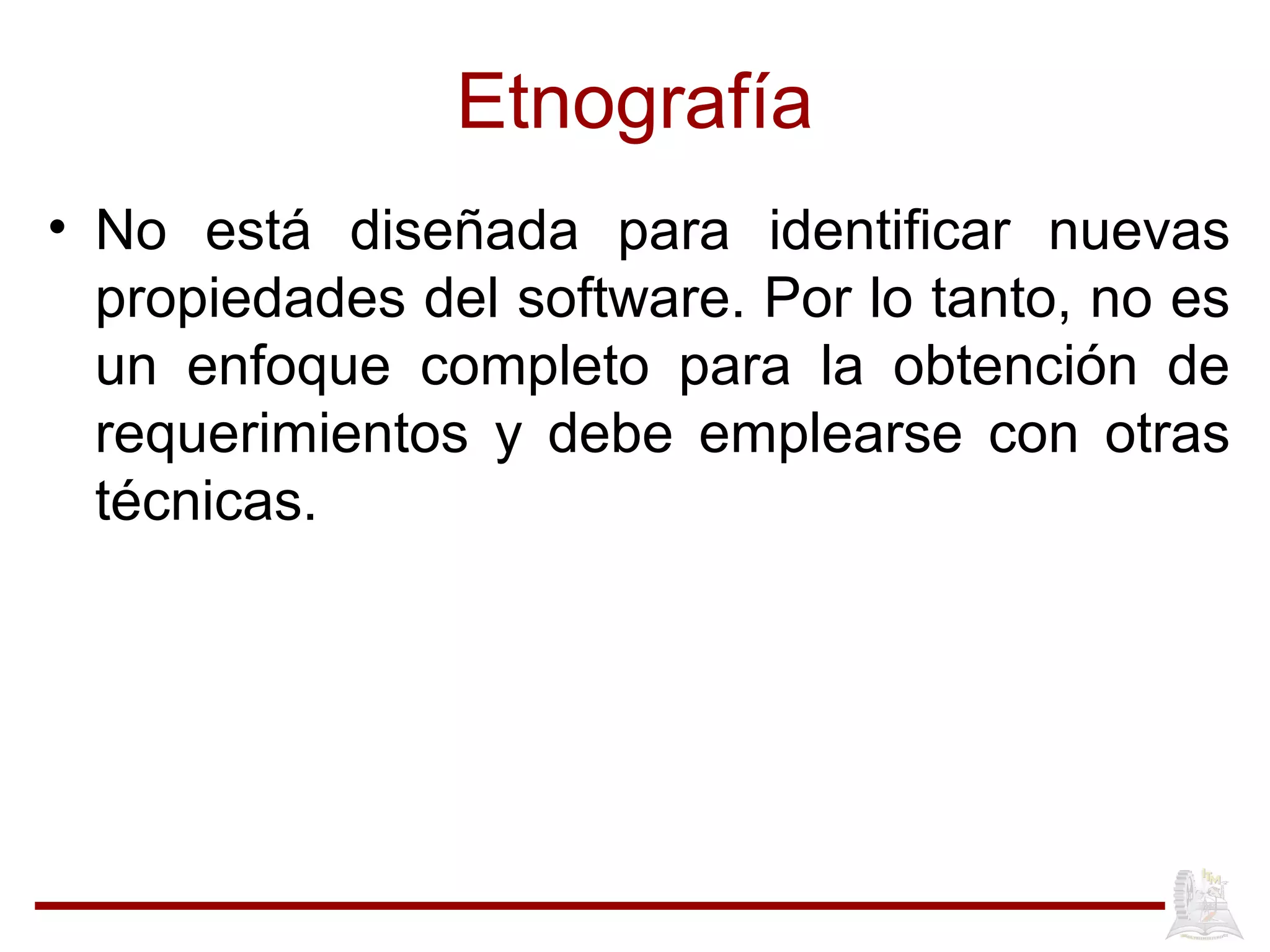 Etnografía
• No está diseñada para identificar nuevas
propiedades del software. Por lo tanto, no es
un enfoque completo para la obtención de
requerimientos y debe emplearse con otras
técnicas.
 