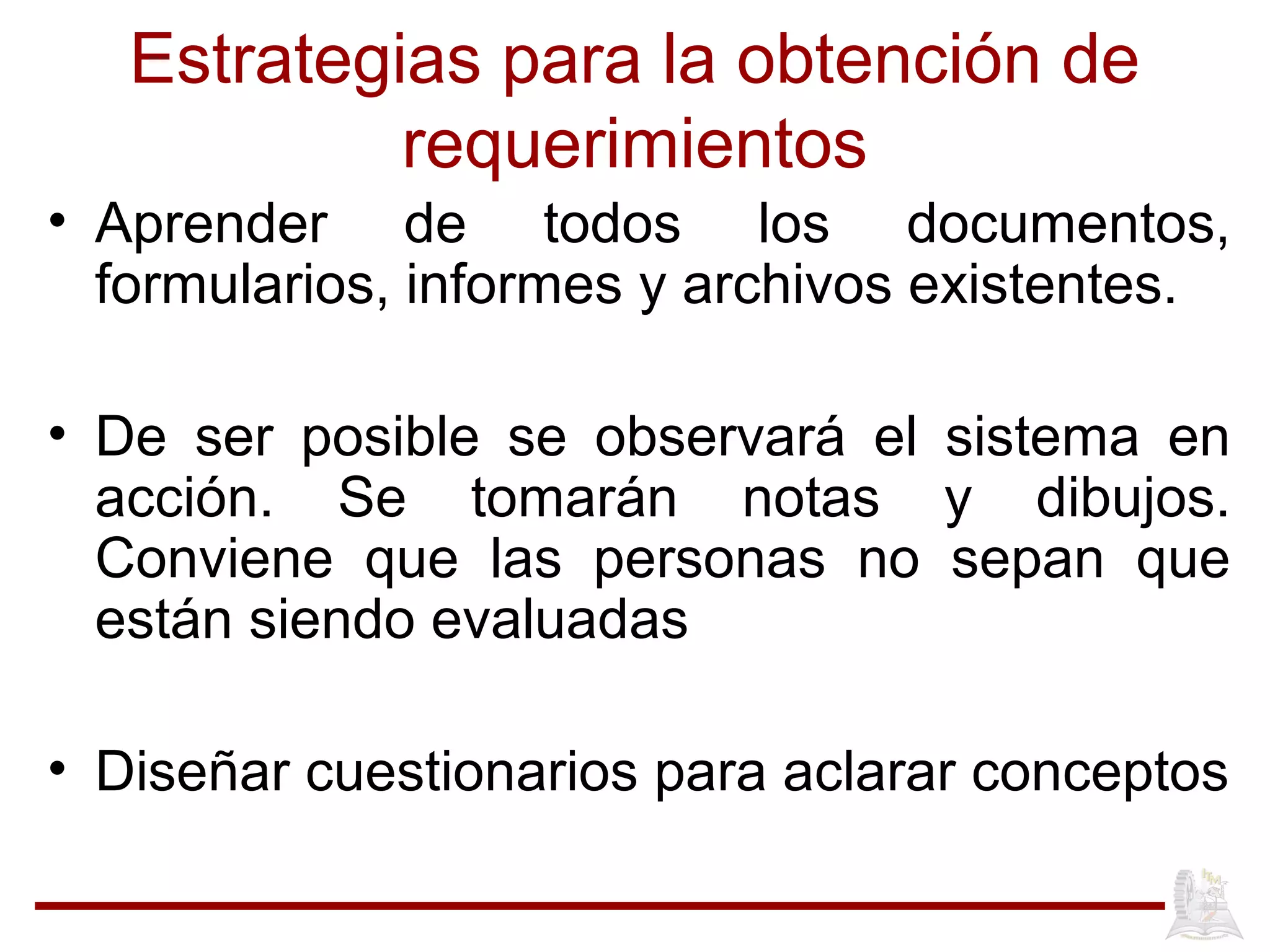 Estrategias para la obtención de
requerimientos
• Aprender de todos los documentos,
formularios, informes y archivos existentes.
• De ser posible se observará el sistema en
acción. Se tomarán notas y dibujos.
Conviene que las personas no sepan que
están siendo evaluadas
• Diseñar cuestionarios para aclarar conceptos
 