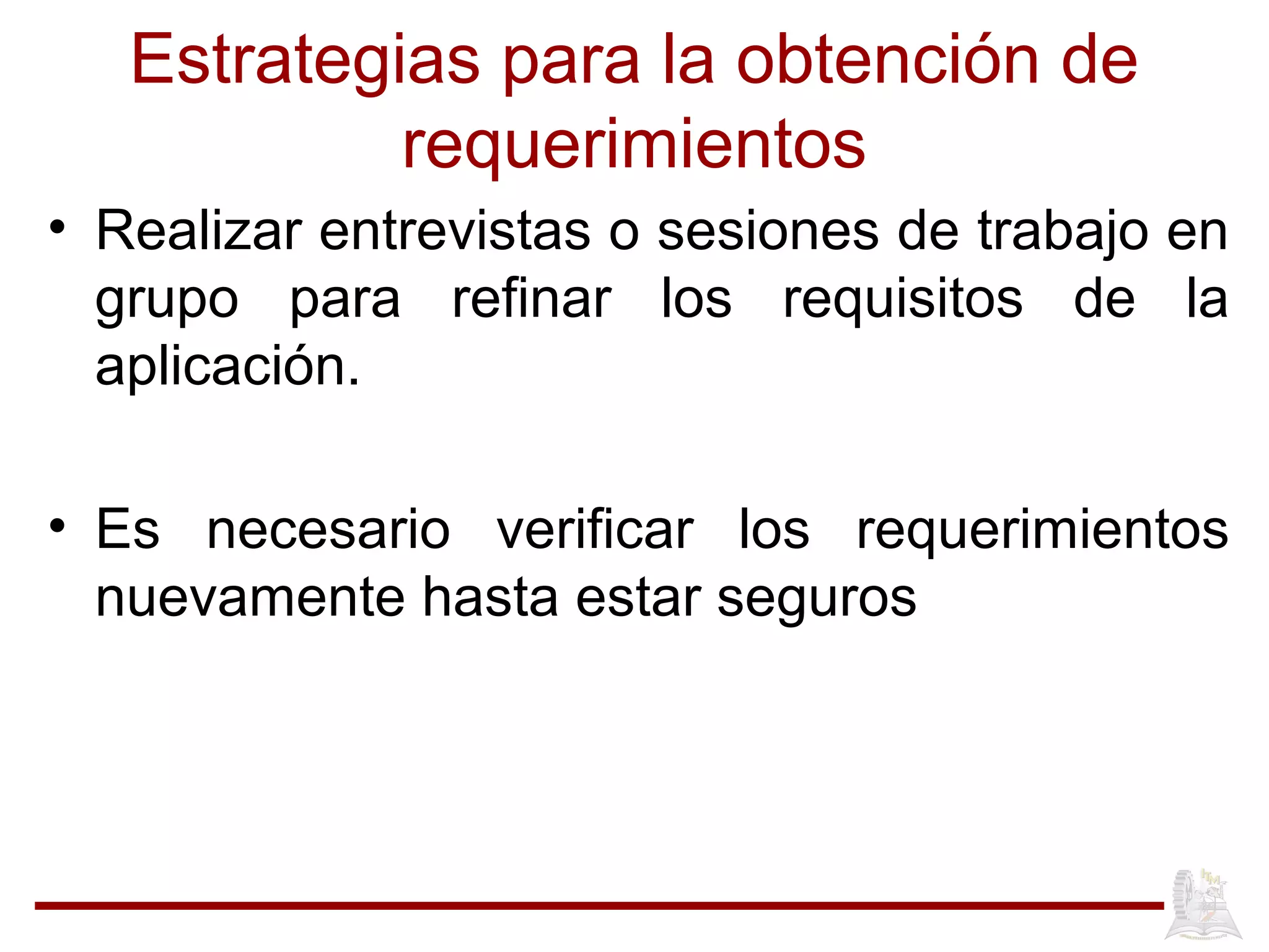 Estrategias para la obtención de
requerimientos
• Realizar entrevistas o sesiones de trabajo en
grupo para refinar los requisitos de la
aplicación.
• Es necesario verificar los requerimientos
nuevamente hasta estar seguros
 