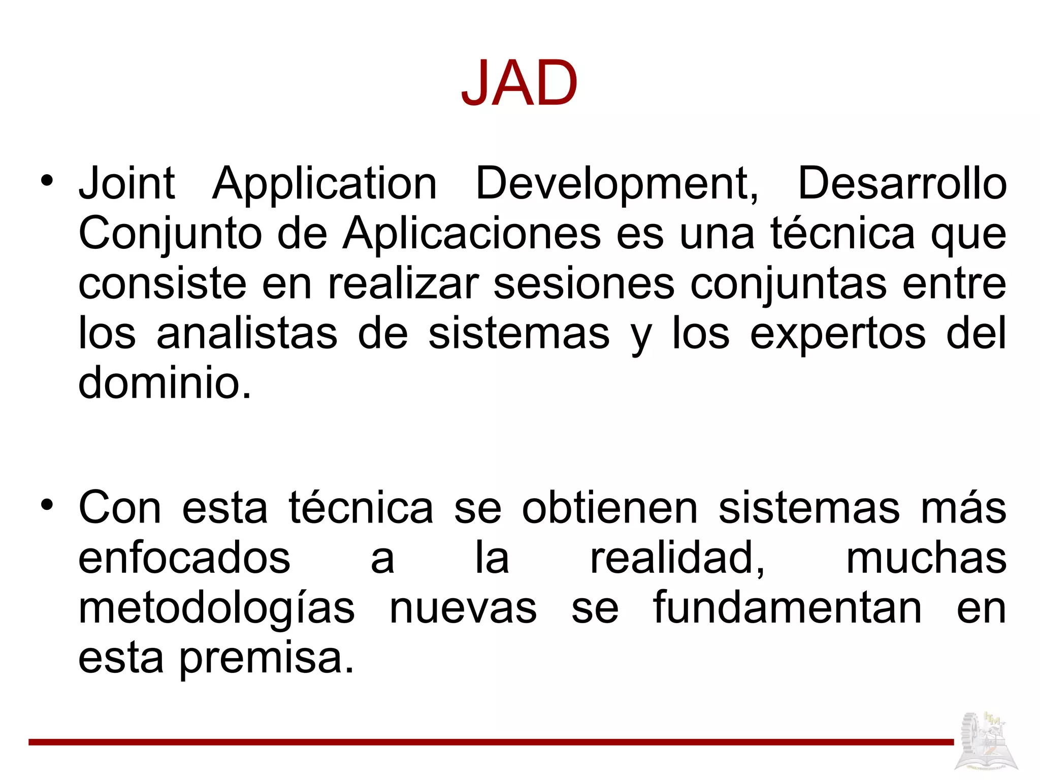 JAD
• Joint Application Development, Desarrollo
Conjunto de Aplicaciones es una técnica que
consiste en realizar sesiones conjuntas entre
los analistas de sistemas y los expertos del
dominio.
• Con esta técnica se obtienen sistemas más
enfocados a la realidad, muchas
metodologías nuevas se fundamentan en
esta premisa.
 